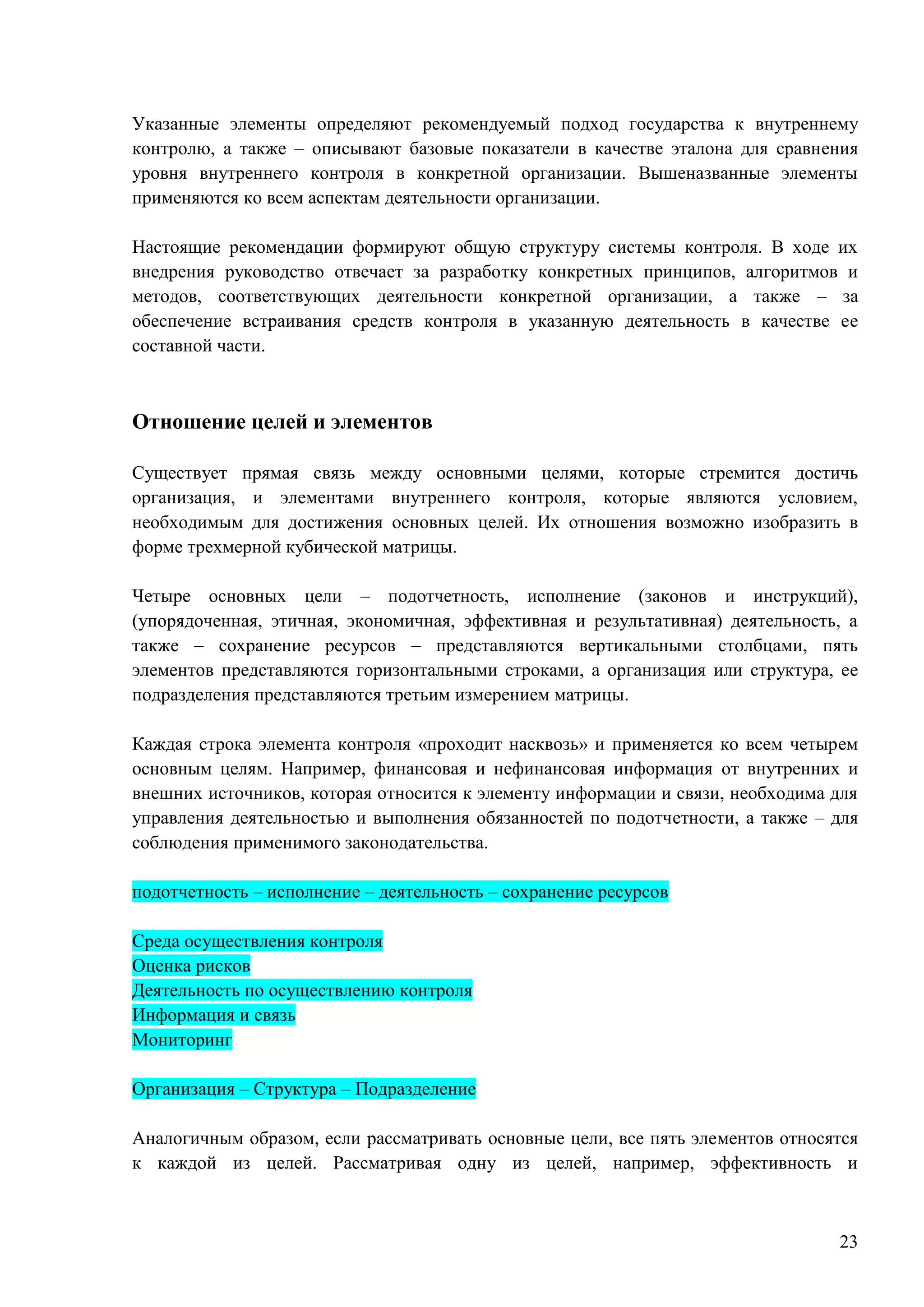 23
Указанные элементы определяют рекомендуемый подход государства к внутреннему
контролю, а также – описывают базовые показатели в качестве эталона для сравнения
уровня внутреннего контроля в конкретной организации. Вышеназванные элементы
применяются ко всем аспектам деятельности организации.
Настоящие рекомендации формируют общую структуру системы контроля. В ходе их
внедрения руководство отвечает за разработку конкретных принципов, алгоритмов и
методов, соответствующих деятельности конкретной организации, а также – за
обеспечение встраивания средств контроля в указанную деятельность в качестве ее
составной части.
Отношение целей и элементов
Существует прямая связь между основными целями, которые стремится достичь
организация, и элементами внутреннего контроля, которые являются условием,
необходимым для достижения основных целей. Их отношения возможно изобразить в
форме трехмерной кубической матрицы.
Четыре основных цели – подотчетность, исполнение (законов и инструкций),
(упорядоченная, этичная, экономичная, эффективная и результативная) деятельность, а
также – сохранение ресурсов – представляются вертикальными столбцами, пять
элементов представляются горизонтальными строками, а организация или структура, ее
подразделения представляются третьим измерением матрицы.
Каждая строка элемента контроля «проходит насквозь» и применяется ко всем четырем
основным целям. Например, финансовая и нефинансовая информация от внутренних и
внешних источников, которая относится к элементу информации и связи, необходима для
управления деятельностью и выполнения обязанностей по подотчетности, а также – для
соблюдения применимого законодательства.
подотчетность – исполнение – деятельность – сохранение ресурсов
Среда осуществления контроля
Оценка рисков
Деятельность по осуществлению контроля
Информация и связь
Мониторинг
Организация – Структура – Подразделение
Аналогичным образом, если рассматривать основные цели, все пять элементов относятся
к каждой из целей. Рассматривая одну из целей, например, эффективность и
 