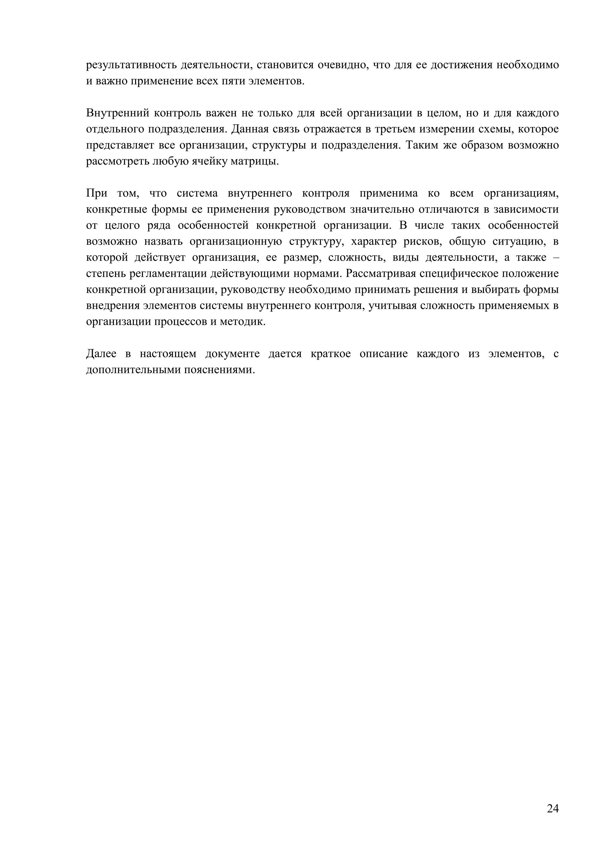 24
результативность деятельности, становится очевидно, что для ее достижения необходимо
и важно применение всех пяти элементов.
Внутренний контроль важен не только для всей организации в целом, но и для каждого
отдельного подразделения. Данная связь отражается в третьем измерении схемы, которое
представляет все организации, структуры и подразделения. Таким же образом возможно
рассмотреть любую ячейку матрицы.
При том, что система внутреннего контроля применима ко всем организациям,
конкретные формы ее применения руководством значительно отличаются в зависимости
от целого ряда особенностей конкретной организации. В числе таких особенностей
возможно назвать организационную структуру, характер рисков, общую ситуацию, в
которой действует организация, ее размер, сложность, виды деятельности, а также –
степень регламентации действующими нормами. Рассматривая специфическое положение
конкретной организации, руководству необходимо принимать решения и выбирать формы
внедрения элементов системы внутреннего контроля, учитывая сложность применяемых в
организации процессов и методик.
Далее в настоящем документе дается краткое описание каждого из элементов, с
дополнительными пояснениями.
 