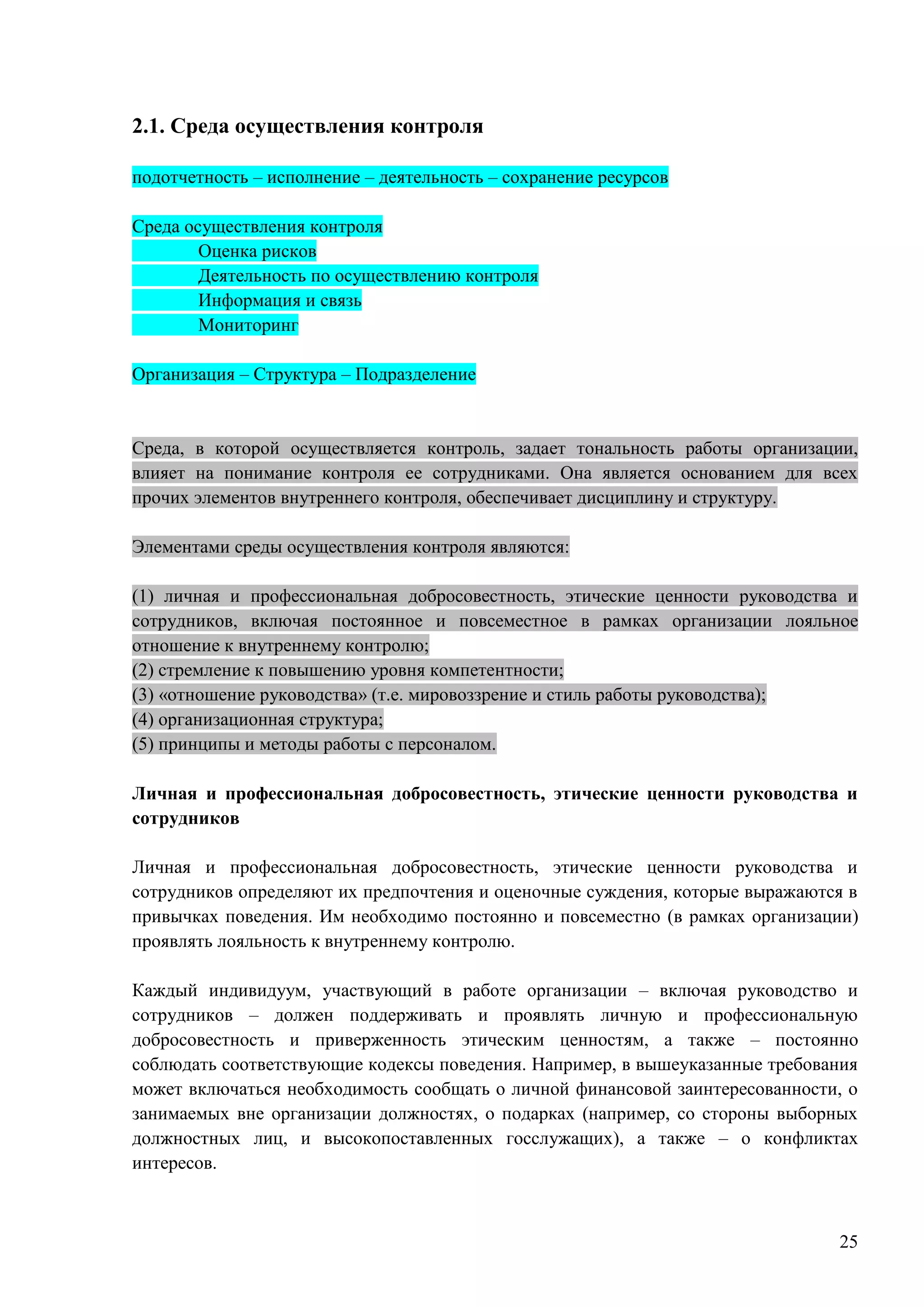 25
2.1. Среда осуществления контроля
подотчетность – исполнение – деятельность – сохранение ресурсов
Среда осуществления контроля
Оценка рисков
Деятельность по осуществлению контроля
Информация и связь
Мониторинг
Организация – Структура – Подразделение
Среда, в которой осуществляется контроль, задает тональность работы организации,
влияет на понимание контроля ее сотрудниками. Она является основанием для всех
прочих элементов внутреннего контроля, обеспечивает дисциплину и структуру.
Элементами среды осуществления контроля являются:
(1) личная и профессиональная добросовестность, этические ценности руководства и
сотрудников, включая постоянное и повсеместное в рамках организации лояльное
отношение к внутреннему контролю;
(2) стремление к повышению уровня компетентности;
(3) «отношение руководства» (т.е. мировоззрение и стиль работы руководства);
(4) организационная структура;
(5) принципы и методы работы с персоналом.
Личная и профессиональная добросовестность, этические ценности руководства и
сотрудников
Личная и профессиональная добросовестность, этические ценности руководства и
сотрудников определяют их предпочтения и оценочные суждения, которые выражаются в
привычках поведения. Им необходимо постоянно и повсеместно (в рамках организации)
проявлять лояльность к внутреннему контролю.
Каждый индивидуум, участвующий в работе организации – включая руководство и
сотрудников – должен поддерживать и проявлять личную и профессиональную
добросовестность и приверженность этическим ценностям, а также – постоянно
соблюдать соответствующие кодексы поведения. Например, в вышеуказанные требования
может включаться необходимость сообщать о личной финансовой заинтересованности, о
занимаемых вне организации должностях, о подарках (например, со стороны выборных
должностных лиц, и высокопоставленных госслужащих), а также – о конфликтах
интересов.
 