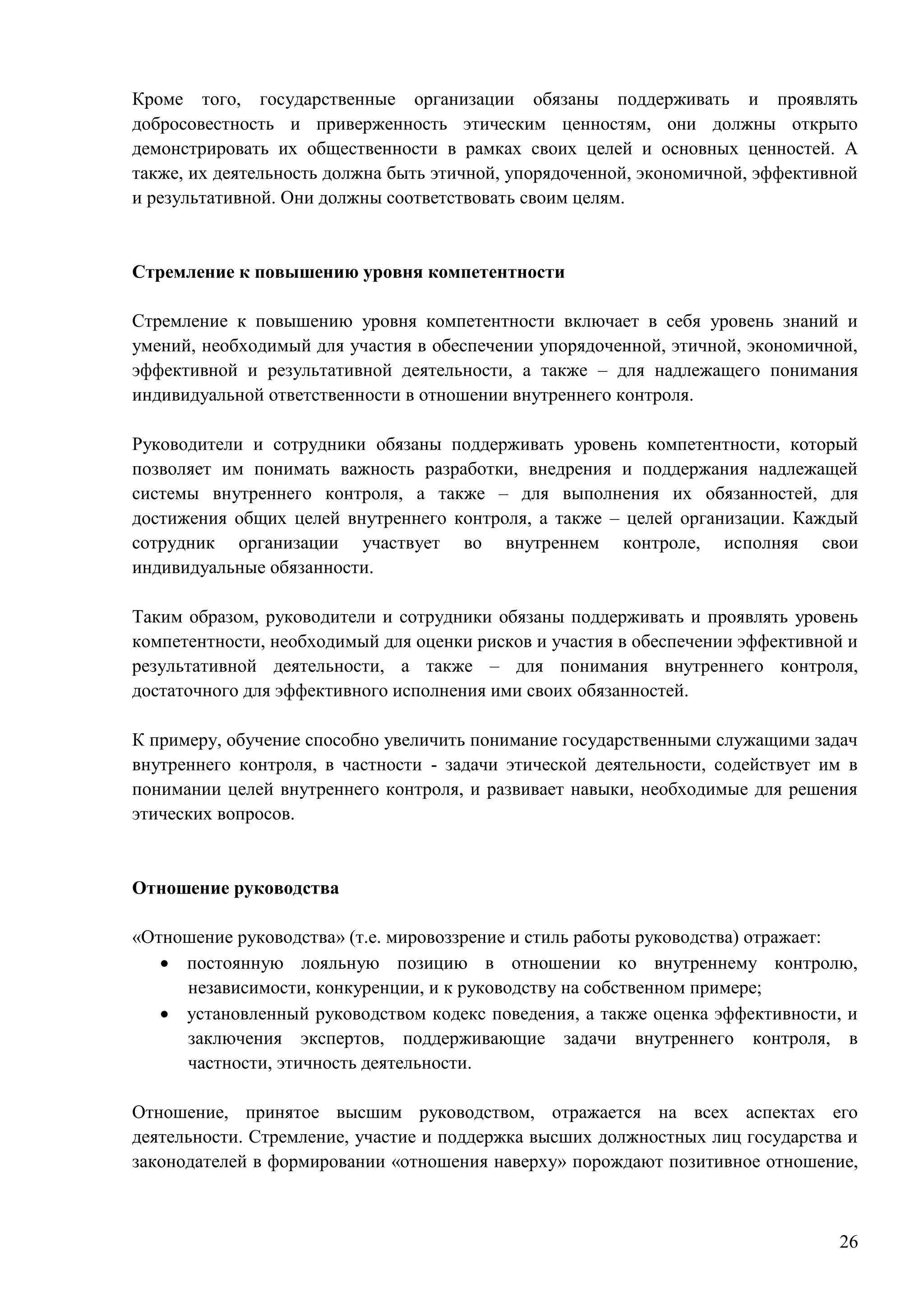 26
Кроме того, государственные организации обязаны поддерживать и проявлять
добросовестность и приверженность этическим ценностям, они должны открыто
демонстрировать их общественности в рамках своих целей и основных ценностей. А
также, их деятельность должна быть этичной, упорядоченной, экономичной, эффективной
и результативной. Они должны соответствовать своим целям.
Стремление к повышению уровня компетентности
Стремление к повышению уровня компетентности включает в себя уровень знаний и
умений, необходимый для участия в обеспечении упорядоченной, этичной, экономичной,
эффективной и результативной деятельности, а также – для надлежащего понимания
индивидуальной ответственности в отношении внутреннего контроля.
Руководители и сотрудники обязаны поддерживать уровень компетентности, который
позволяет им понимать важность разработки, внедрения и поддержания надлежащей
системы внутреннего контроля, а также – для выполнения их обязанностей, для
достижения общих целей внутреннего контроля, а также – целей организации. Каждый
сотрудник организации участвует во внутреннем контроле, исполняя свои
индивидуальные обязанности.
Таким образом, руководители и сотрудники обязаны поддерживать и проявлять уровень
компетентности, необходимый для оценки рисков и участия в обеспечении эффективной и
результативной деятельности, а также – для понимания внутреннего контроля,
достаточного для эффективного исполнения ими своих обязанностей.
К примеру, обучение способно увеличить понимание государственными служащими задач
внутреннего контроля, в частности - задачи этической деятельности, содействует им в
понимании целей внутреннего контроля, и развивает навыки, необходимые для решения
этических вопросов.
Отношение руководства
«Отношение руководства» (т.е. мировоззрение и стиль работы руководства) отражает:
 постоянную лояльную позицию в отношении ко внутреннему контролю,
независимости, конкуренции, и к руководству на собственном примере;
 установленный руководством кодекс поведения, а также оценка эффективности, и
заключения экспертов, поддерживающие задачи внутреннего контроля, в
частности, этичность деятельности.
Отношение, принятое высшим руководством, отражается на всех аспектах его
деятельности. Стремление, участие и поддержка высших должностных лиц государства и
законодателей в формировании «отношения наверху» порождают позитивное отношение,
 