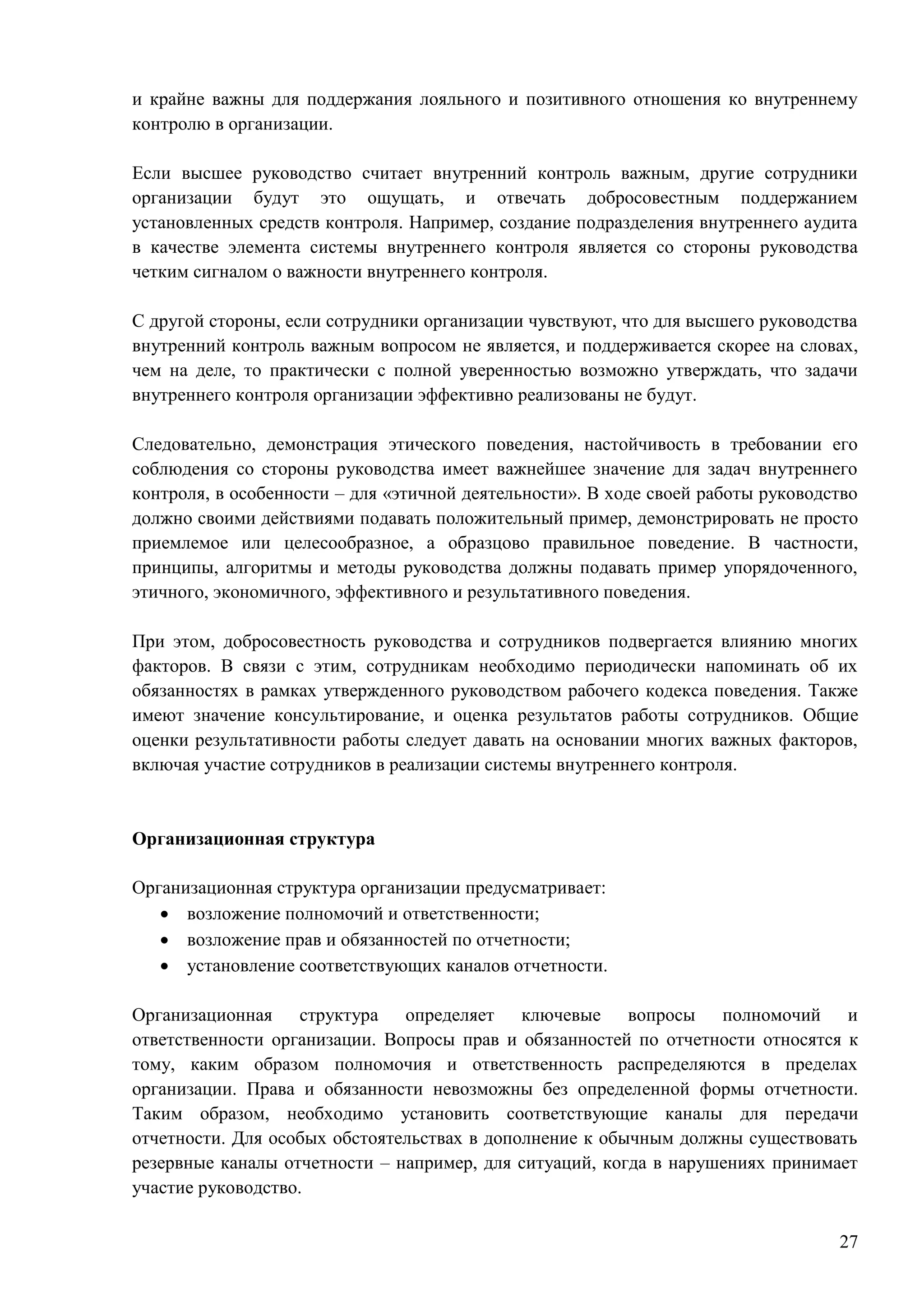27
и крайне важны для поддержания лояльного и позитивного отношения ко внутреннему
контролю в организации.
Если высшее руководство считает внутренний контроль важным, другие сотрудники
организации будут это ощущать, и отвечать добросовестным поддержанием
установленных средств контроля. Например, создание подразделения внутреннего аудита
в качестве элемента системы внутреннего контроля является со стороны руководства
четким сигналом о важности внутреннего контроля.
С другой стороны, если сотрудники организации чувствуют, что для высшего руководства
внутренний контроль важным вопросом не является, и поддерживается скорее на словах,
чем на деле, то практически с полной уверенностью возможно утверждать, что задачи
внутреннего контроля организации эффективно реализованы не будут.
Следовательно, демонстрация этического поведения, настойчивость в требовании его
соблюдения со стороны руководства имеет важнейшее значение для задач внутреннего
контроля, в особенности – для «этичной деятельности». В ходе своей работы руководство
должно своими действиями подавать положительный пример, демонстрировать не просто
приемлемое или целесообразное, а образцово правильное поведение. В частности,
принципы, алгоритмы и методы руководства должны подавать пример упорядоченного,
этичного, экономичного, эффективного и результативного поведения.
При этом, добросовестность руководства и сотрудников подвергается влиянию многих
факторов. В связи с этим, сотрудникам необходимо периодически напоминать об их
обязанностях в рамках утвержденного руководством рабочего кодекса поведения. Также
имеют значение консультирование, и оценка результатов работы сотрудников. Общие
оценки результативности работы следует давать на основании многих важных факторов,
включая участие сотрудников в реализации системы внутреннего контроля.
Организационная структура
Организационная структура организации предусматривает:
 возложение полномочий и ответственности;
 возложение прав и обязанностей по отчетности;
 установление соответствующих каналов отчетности.
Организационная структура определяет ключевые вопросы полномочий и
ответственности организации. Вопросы прав и обязанностей по отчетности относятся к
тому, каким образом полномочия и ответственность распределяются в пределах
организации. Права и обязанности невозможны без определенной формы отчетности.
Таким образом, необходимо установить соответствующие каналы для передачи
отчетности. Для особых обстоятельствах в дополнение к обычным должны существовать
резервные каналы отчетности – например, для ситуаций, когда в нарушениях принимает
участие руководство.
 