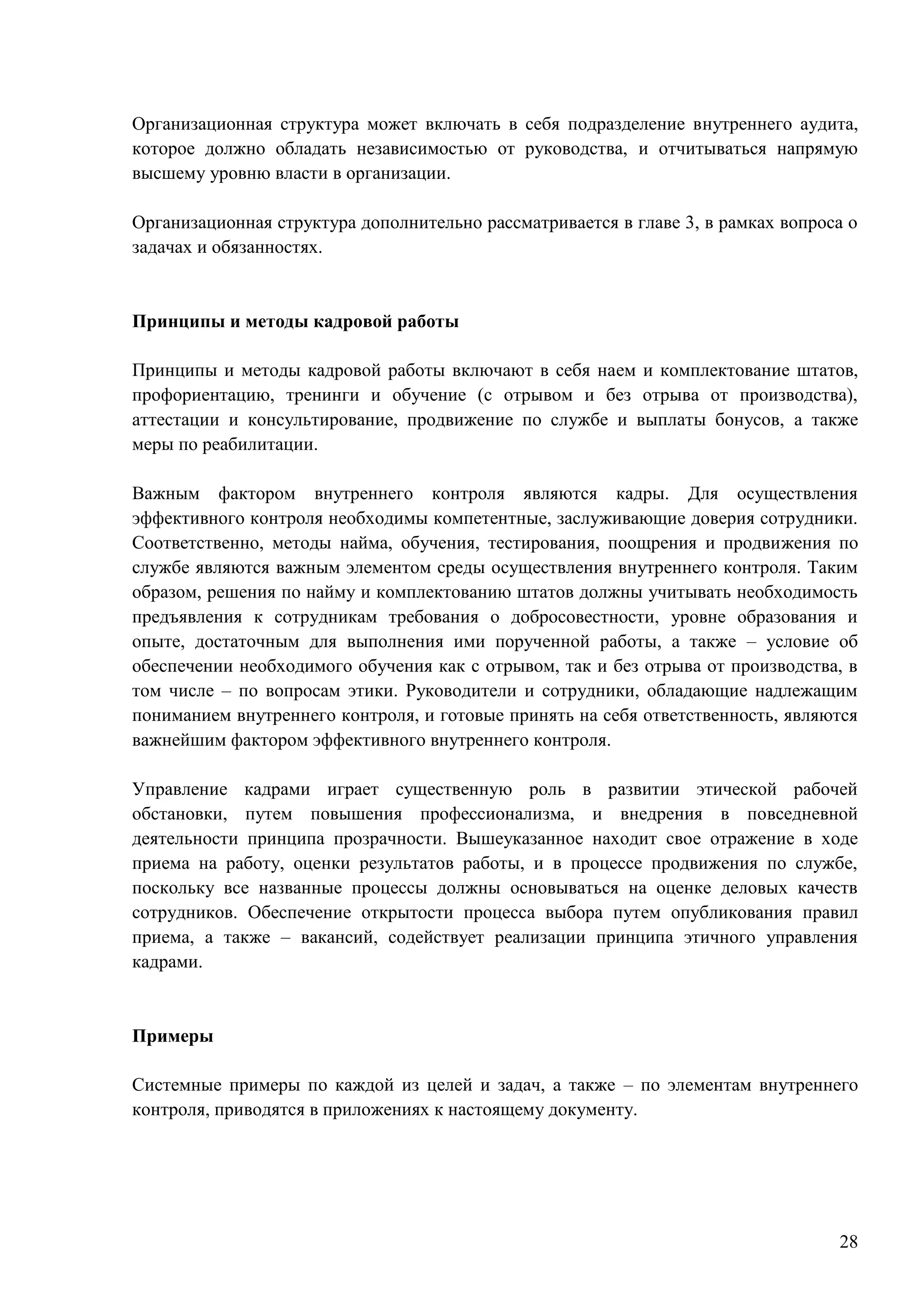 28
Организационная структура может включать в себя подразделение внутреннего аудита,
которое должно обладать независимостью от руководства, и отчитываться напрямую
высшему уровню власти в организации.
Организационная структура дополнительно рассматривается в главе 3, в рамках вопроса о
задачах и обязанностях.
Принципы и методы кадровой работы
Принципы и методы кадровой работы включают в себя наем и комплектование штатов,
профориентацию, тренинги и обучение (с отрывом и без отрыва от производства),
аттестации и консультирование, продвижение по службе и выплаты бонусов, а также
меры по реабилитации.
Важным фактором внутреннего контроля являются кадры. Для осуществления
эффективного контроля необходимы компетентные, заслуживающие доверия сотрудники.
Соответственно, методы найма, обучения, тестирования, поощрения и продвижения по
службе являются важным элементом среды осуществления внутреннего контроля. Таким
образом, решения по найму и комплектованию штатов должны учитывать необходимость
предъявления к сотрудникам требования о добросовестности, уровне образования и
опыте, достаточным для выполнения ими порученной работы, а также – условие об
обеспечении необходимого обучения как с отрывом, так и без отрыва от производства, в
том числе – по вопросам этики. Руководители и сотрудники, обладающие надлежащим
пониманием внутреннего контроля, и готовые принять на себя ответственность, являются
важнейшим фактором эффективного внутреннего контроля.
Управление кадрами играет существенную роль в развитии этической рабочей
обстановки, путем повышения профессионализма, и внедрения в повседневной
деятельности принципа прозрачности. Вышеуказанное находит свое отражение в ходе
приема на работу, оценки результатов работы, и в процессе продвижения по службе,
поскольку все названные процессы должны основываться на оценке деловых качеств
сотрудников. Обеспечение открытости процесса выбора путем опубликования правил
приема, а также – вакансий, содействует реализации принципа этичного управления
кадрами.
Примеры
Системные примеры по каждой из целей и задач, а также – по элементам внутреннего
контроля, приводятся в приложениях к настоящему документу.
 