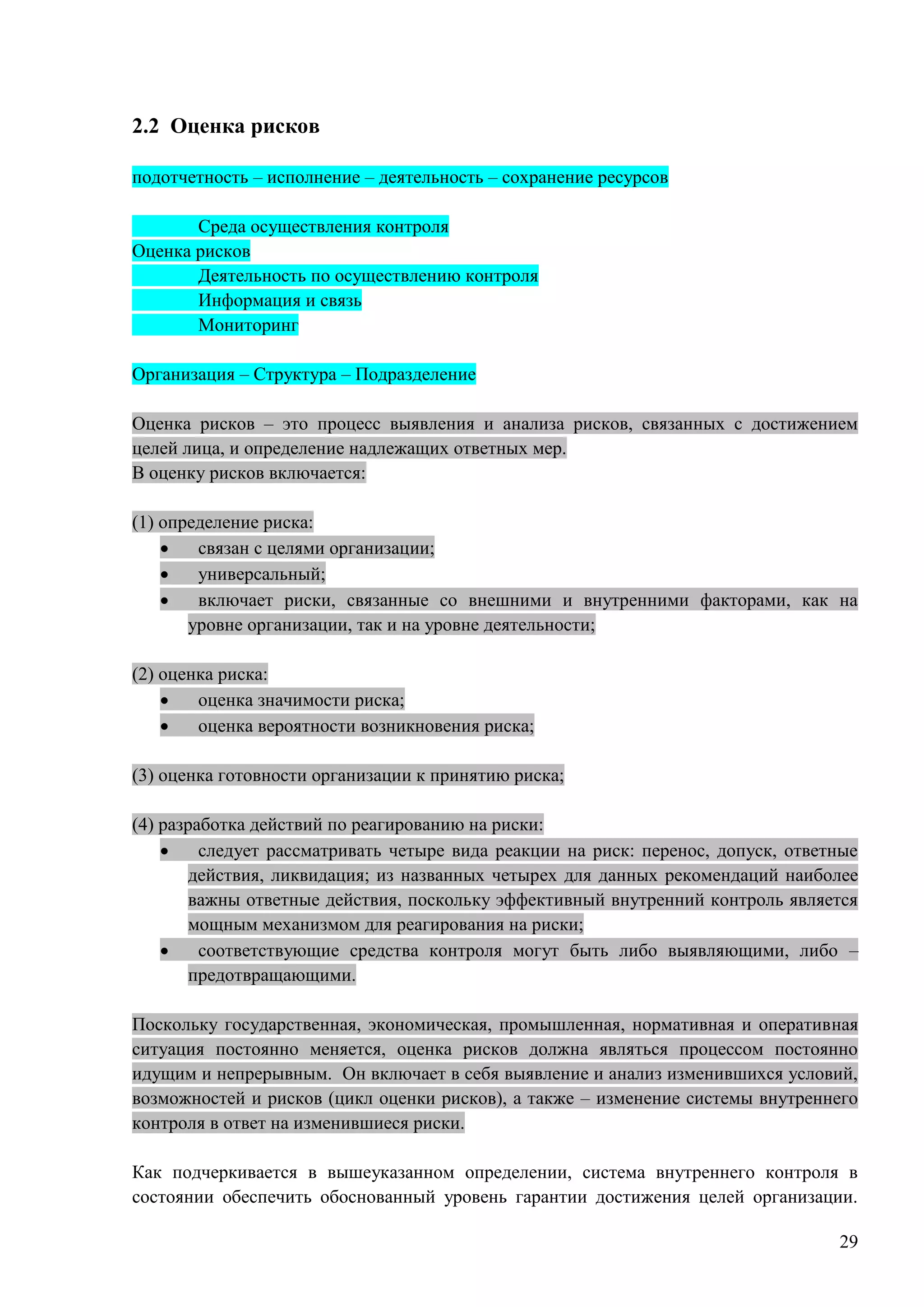 29
2.2 Оценка рисков
подотчетность – исполнение – деятельность – сохранение ресурсов
Среда осуществления контроля
Оценка рисков
Деятельность по осуществлению контроля
Информация и связь
Мониторинг
Организация – Структура – Подразделение
Оценка рисков – это процесс выявления и анализа рисков, связанных с достижением
целей лица, и определение надлежащих ответных мер.
В оценку рисков включается:
(1) определение риска:
 связан с целями организации;
 универсальный;
 включает риски, связанные со внешними и внутренними факторами, как на
уровне организации, так и на уровне деятельности;
(2) оценка риска:
 оценка значимости риска;
 оценка вероятности возникновения риска;
(3) оценка готовности организации к принятию риска;
(4) разработка действий по реагированию на риски:
 следует рассматривать четыре вида реакции на риск: перенос, допуск, ответные
действия, ликвидация; из названных четырех для данных рекомендаций наиболее
важны ответные действия, поскольку эффективный внутренний контроль является
мощным механизмом для реагирования на риски;
 соответствующие средства контроля могут быть либо выявляющими, либо –
предотвращающими.
Поскольку государственная, экономическая, промышленная, нормативная и оперативная
ситуация постоянно меняется, оценка рисков должна являться процессом постоянно
идущим и непрерывным. Он включает в себя выявление и анализ изменившихся условий,
возможностей и рисков (цикл оценки рисков), а также – изменение системы внутреннего
контроля в ответ на изменившиеся риски.
Как подчеркивается в вышеуказанном определении, система внутреннего контроля в
состоянии обеспечить обоснованный уровень гарантии достижения целей организации.
 