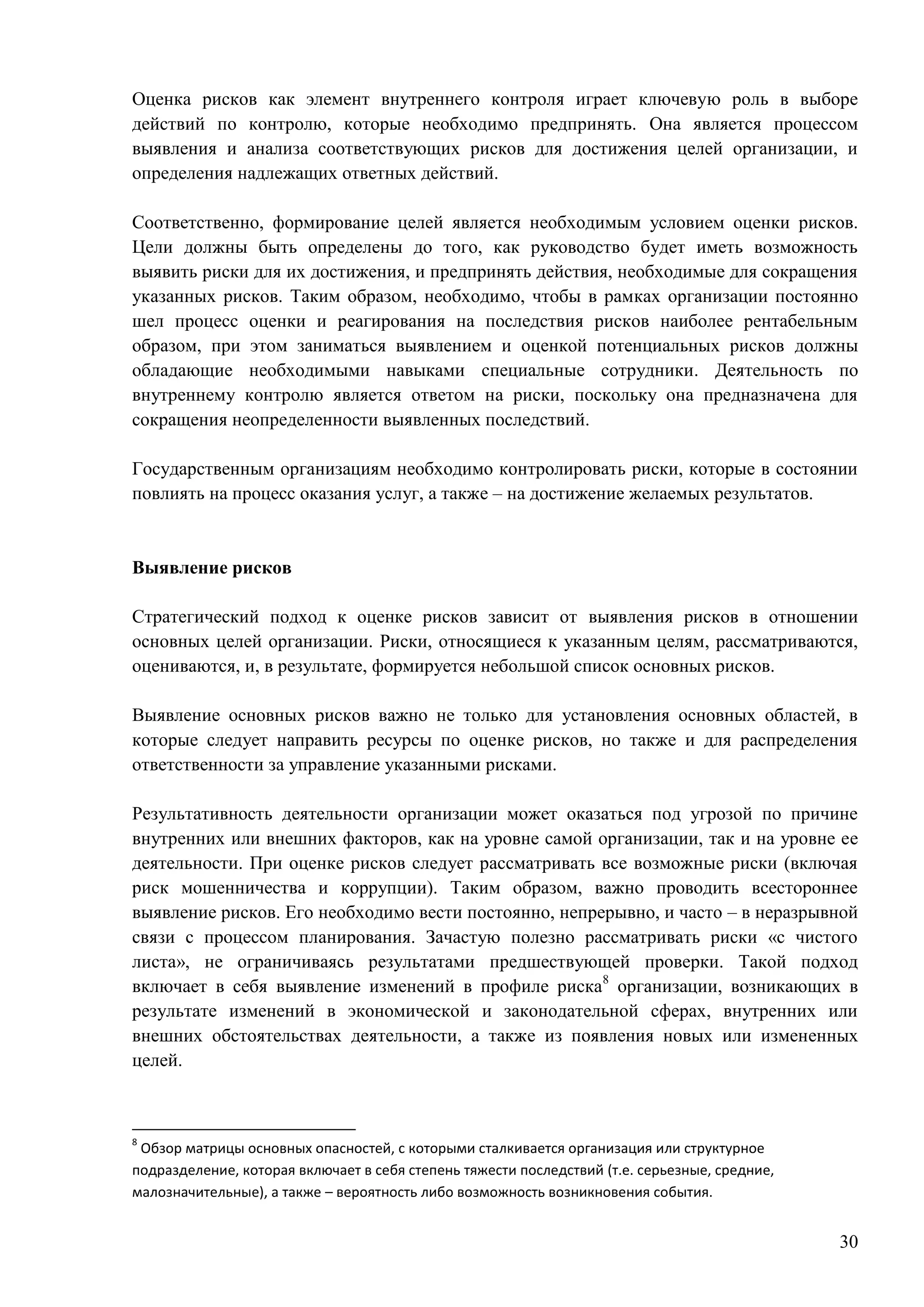 30
Оценка рисков как элемент внутреннего контроля играет ключевую роль в выборе
действий по контролю, которые необходимо предпринять. Она является процессом
выявления и анализа соответствующих рисков для достижения целей организации, и
определения надлежащих ответных действий.
Соответственно, формирование целей является необходимым условием оценки рисков.
Цели должны быть определены до того, как руководство будет иметь возможность
выявить риски для их достижения, и предпринять действия, необходимые для сокращения
указанных рисков. Таким образом, необходимо, чтобы в рамках организации постоянно
шел процесс оценки и реагирования на последствия рисков наиболее рентабельным
образом, при этом заниматься выявлением и оценкой потенциальных рисков должны
обладающие необходимыми навыками специальные сотрудники. Деятельность по
внутреннему контролю является ответом на риски, поскольку она предназначена для
сокращения неопределенности выявленных последствий.
Государственным организациям необходимо контролировать риски, которые в состоянии
повлиять на процесс оказания услуг, а также – на достижение желаемых результатов.
Выявление рисков
Стратегический подход к оценке рисков зависит от выявления рисков в отношении
основных целей организации. Риски, относящиеся к указанным целям, рассматриваются,
оцениваются, и, в результате, формируется небольшой список основных рисков.
Выявление основных рисков важно не только для установления основных областей, в
которые следует направить ресурсы по оценке рисков, но также и для распределения
ответственности за управление указанными рисками.
Результативность деятельности организации может оказаться под угрозой по причине
внутренних или внешних факторов, как на уровне самой организации, так и на уровне ее
деятельности. При оценке рисков следует рассматривать все возможные риски (включая
риск мошенничества и коррупции). Таким образом, важно проводить всестороннее
выявление рисков. Его необходимо вести постоянно, непрерывно, и часто – в неразрывной
связи с процессом планирования. Зачастую полезно рассматривать риски «с чистого
листа», не ограничиваясь результатами предшествующей проверки. Такой подход
включает в себя выявление изменений в профиле риска8
организации, возникающих в
результате изменений в экономической и законодательной сферах, внутренних или
внешних обстоятельствах деятельности, а также из появления новых или измененных
целей.
8
Обзор матрицы основных опасностей, с которыми сталкивается организация или структурное
подразделение, которая включает в себя степень тяжести последствий (т.е. серьезные, средние,
малозначительные), а также – вероятность либо возможность возникновения события.
 