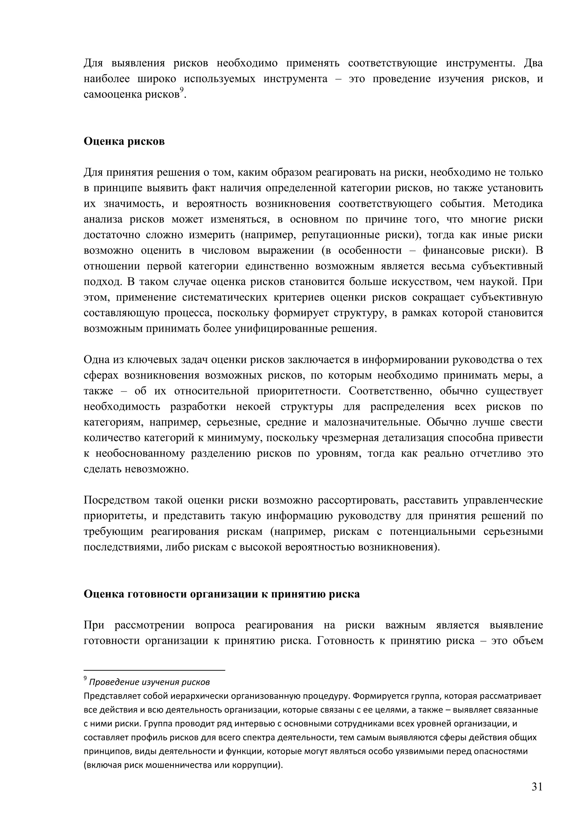 31
Для выявления рисков необходимо применять соответствующие инструменты. Два
наиболее широко используемых инструмента – это проведение изучения рисков, и
самооценка рисков9
.
Оценка рисков
Для принятия решения о том, каким образом реагировать на риски, необходимо не только
в принципе выявить факт наличия определенной категории рисков, но также установить
их значимость, и вероятность возникновения соответствующего события. Методика
анализа рисков может изменяться, в основном по причине того, что многие риски
достаточно сложно измерить (например, репутационные риски), тогда как иные риски
возможно оценить в числовом выражении (в особенности – финансовые риски). В
отношении первой категории единственно возможным является весьма субъективный
подход. В таком случае оценка рисков становится больше искусством, чем наукой. При
этом, применение систематических критериев оценки рисков сокращает субъективную
составляющую процесса, поскольку формирует структуру, в рамках которой становится
возможным принимать более унифицированные решения.
Одна из ключевых задач оценки рисков заключается в информировании руководства о тех
сферах возникновения возможных рисков, по которым необходимо принимать меры, а
также – об их относительной приоритетности. Соответственно, обычно существует
необходимость разработки некоей структуры для распределения всех рисков по
категориям, например, серьезные, средние и малозначительные. Обычно лучше свести
количество категорий к минимуму, поскольку чрезмерная детализация способна привести
к необоснованному разделению рисков по уровням, тогда как реально отчетливо это
сделать невозможно.
Посредством такой оценки риски возможно рассортировать, расставить управленческие
приоритеты, и представить такую информацию руководству для принятия решений по
требующим реагирования рискам (например, рискам с потенциальными серьезными
последствиями, либо рискам с высокой вероятностью возникновения).
Оценка готовности организации к принятию риска
При рассмотрении вопроса реагирования на риски важным является выявление
готовности организации к принятию риска. Готовность к принятию риска – это объем
9
Проведение изучения рисков
Представляет собой иерархически организованную процедуру. Формируется группа, которая рассматривает
все действия и всю деятельность организации, которые связаны с ее целями, а также – выявляет связанные
с ними риски. Группа проводит ряд интервью с основными сотрудниками всех уровней организации, и
составляет профиль рисков для всего спектра деятельности, тем самым выявляются сферы действия общих
принципов, виды деятельности и функции, которые могут являться особо уязвимыми перед опасностями
(включая риск мошенничества или коррупции).
 