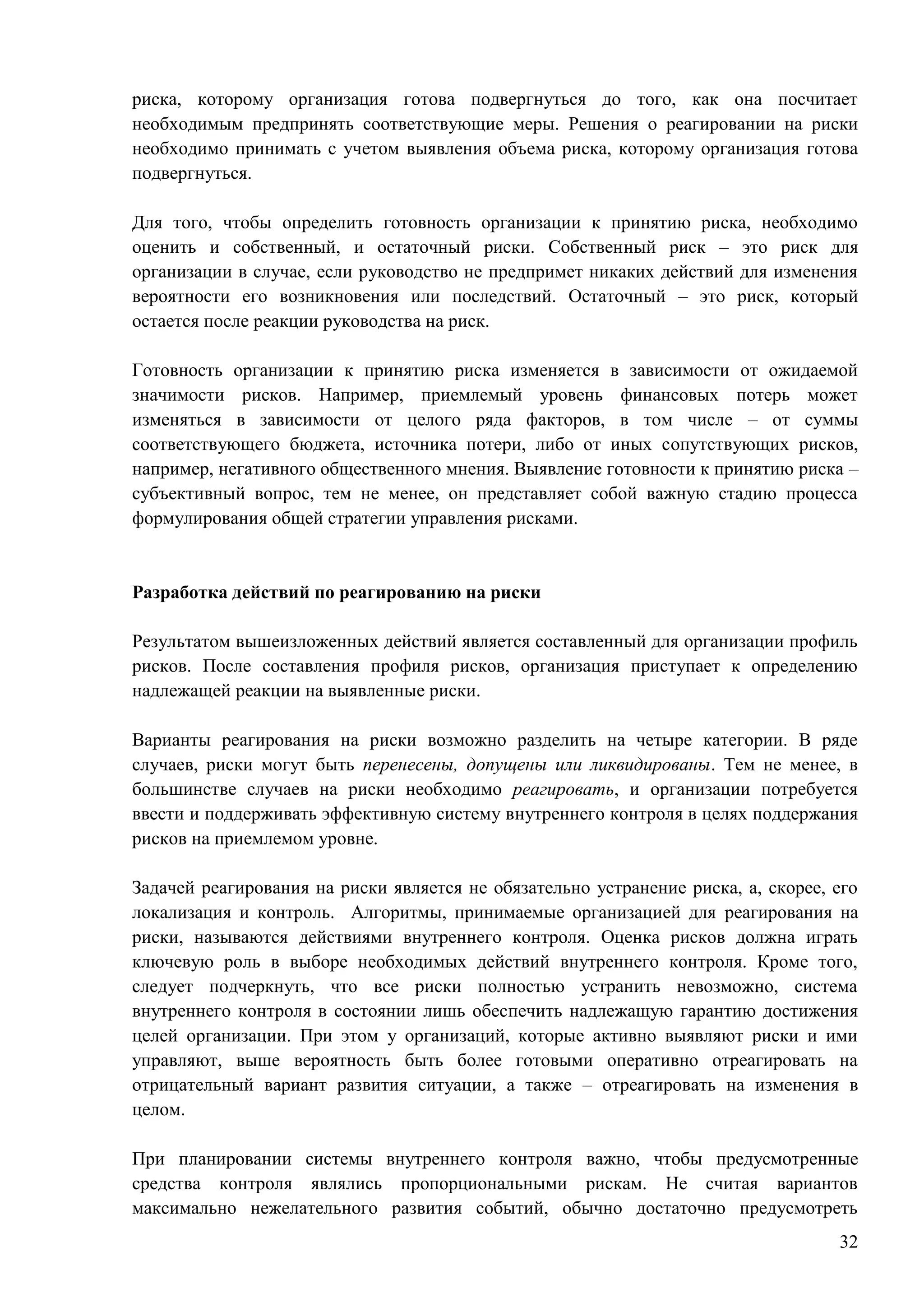 32
риска, которому организация готова подвергнуться до того, как она посчитает
необходимым предпринять соответствующие меры. Решения о реагировании на риски
необходимо принимать с учетом выявления объема риска, которому организация готова
подвергнуться.
Для того, чтобы определить готовность организации к принятию риска, необходимо
оценить и собственный, и остаточный риски. Собственный риск – это риск для
организации в случае, если руководство не предпримет никаких действий для изменения
вероятности его возникновения или последствий. Остаточный – это риск, который
остается после реакции руководства на риск.
Готовность организации к принятию риска изменяется в зависимости от ожидаемой
значимости рисков. Например, приемлемый уровень финансовых потерь может
изменяться в зависимости от целого ряда факторов, в том числе – от суммы
соответствующего бюджета, источника потери, либо от иных сопутствующих рисков,
например, негативного общественного мнения. Выявление готовности к принятию риска –
субъективный вопрос, тем не менее, он представляет собой важную стадию процесса
формулирования общей стратегии управления рисками.
Разработка действий по реагированию на риски
Результатом вышеизложенных действий является составленный для организации профиль
рисков. После составления профиля рисков, организация приступает к определению
надлежащей реакции на выявленные риски.
Варианты реагирования на риски возможно разделить на четыре категории. В ряде
случаев, риски могут быть перенесены, допущены или ликвидированы. Тем не менее, в
большинстве случаев на риски необходимо реагировать, и организации потребуется
ввести и поддерживать эффективную систему внутреннего контроля в целях поддержания
рисков на приемлемом уровне.
Задачей реагирования на риски является не обязательно устранение риска, а, скорее, его
локализация и контроль. Алгоритмы, принимаемые организацией для реагирования на
риски, называются действиями внутреннего контроля. Оценка рисков должна играть
ключевую роль в выборе необходимых действий внутреннего контроля. Кроме того,
следует подчеркнуть, что все риски полностью устранить невозможно, система
внутреннего контроля в состоянии лишь обеспечить надлежащую гарантию достижения
целей организации. При этом у организаций, которые активно выявляют риски и ими
управляют, выше вероятность быть более готовыми оперативно отреагировать на
отрицательный вариант развития ситуации, а также – отреагировать на изменения в
целом.
При планировании системы внутреннего контроля важно, чтобы предусмотренные
средства контроля являлись пропорциональными рискам. Не считая вариантов
максимально нежелательного развития событий, обычно достаточно предусмотреть
 