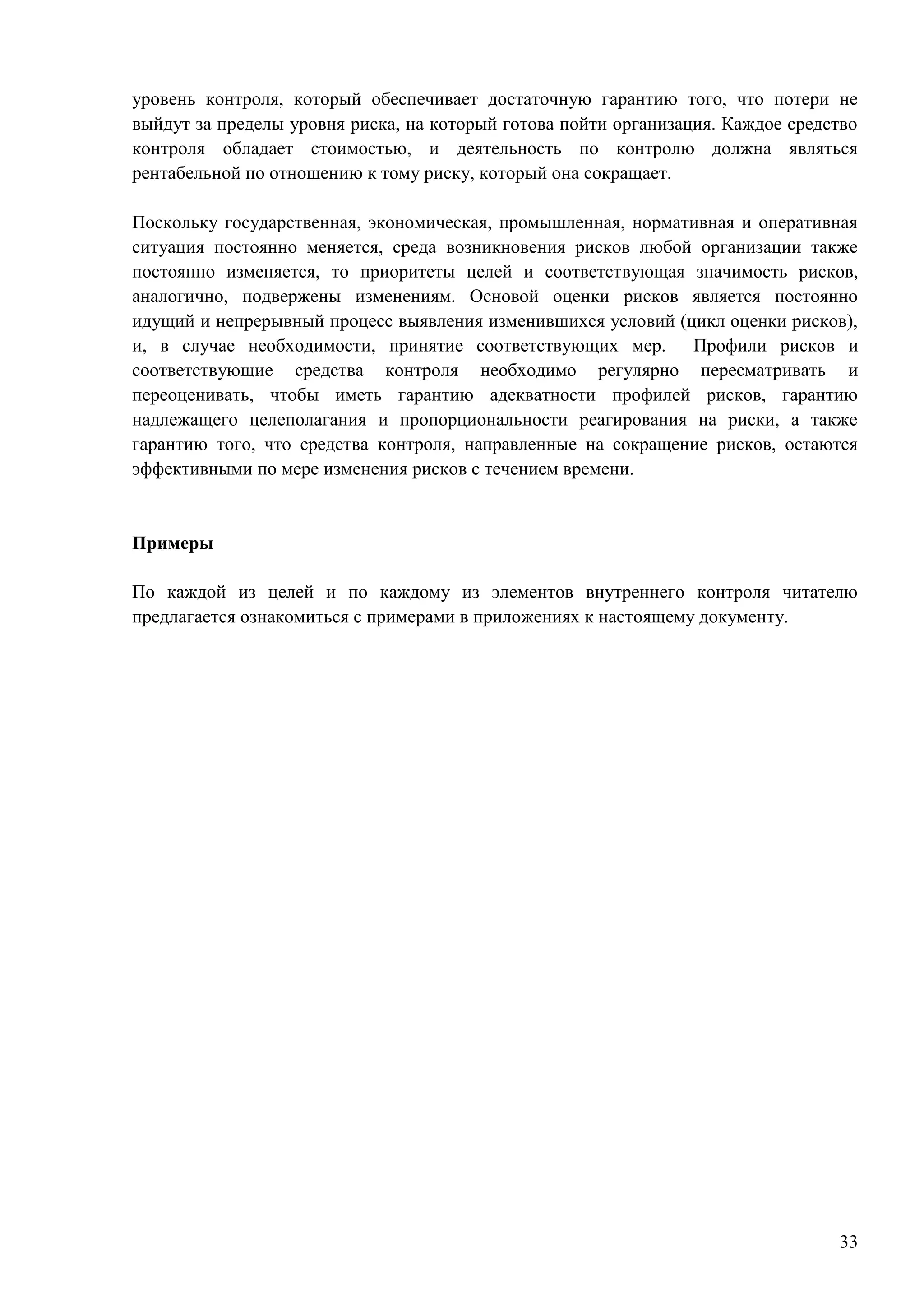 33
уровень контроля, который обеспечивает достаточную гарантию того, что потери не
выйдут за пределы уровня риска, на который готова пойти организация. Каждое средство
контроля обладает стоимостью, и деятельность по контролю должна являться
рентабельной по отношению к тому риску, который она сокращает.
Поскольку государственная, экономическая, промышленная, нормативная и оперативная
ситуация постоянно меняется, среда возникновения рисков любой организации также
постоянно изменяется, то приоритеты целей и соответствующая значимость рисков,
аналогично, подвержены изменениям. Основой оценки рисков является постоянно
идущий и непрерывный процесс выявления изменившихся условий (цикл оценки рисков),
и, в случае необходимости, принятие соответствующих мер. Профили рисков и
соответствующие средства контроля необходимо регулярно пересматривать и
переоценивать, чтобы иметь гарантию адекватности профилей рисков, гарантию
надлежащего целеполагания и пропорциональности реагирования на риски, а также
гарантию того, что средства контроля, направленные на сокращение рисков, остаются
эффективными по мере изменения рисков с течением времени.
Примеры
По каждой из целей и по каждому из элементов внутреннего контроля читателю
предлагается ознакомиться с примерами в приложениях к настоящему документу.
 