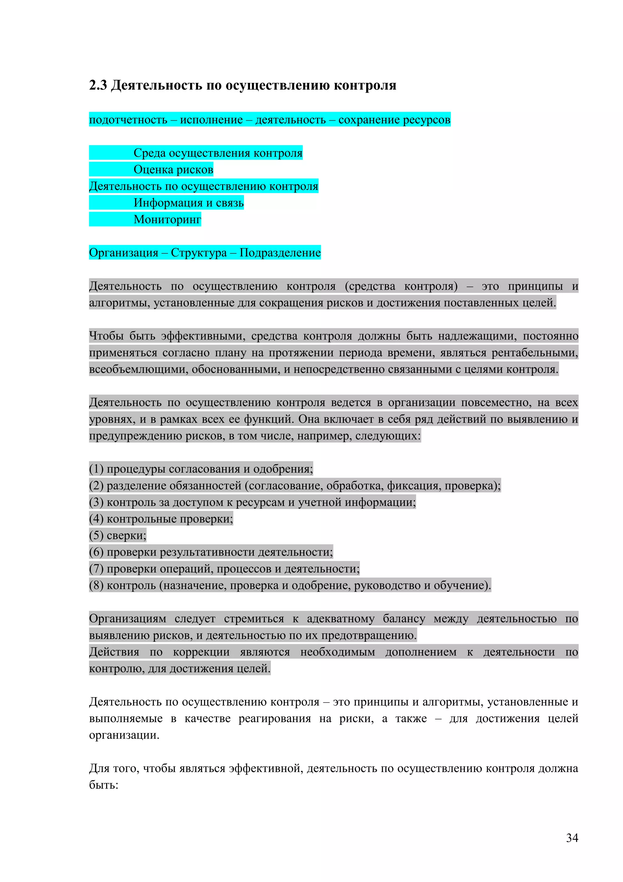 34
2.3 Деятельность по осуществлению контроля
подотчетность – исполнение – деятельность – сохранение ресурсов
Среда осуществления контроля
Оценка рисков
Деятельность по осуществлению контроля
Информация и связь
Мониторинг
Организация – Структура – Подразделение
Деятельность по осуществлению контроля (средства контроля) – это принципы и
алгоритмы, установленные для сокращения рисков и достижения поставленных целей.
Чтобы быть эффективными, средства контроля должны быть надлежащими, постоянно
применяться согласно плану на протяжении периода времени, являться рентабельными,
всеобъемлющими, обоснованными, и непосредственно связанными с целями контроля.
Деятельность по осуществлению контроля ведется в организации повсеместно, на всех
уровнях, и в рамках всех ее функций. Она включает в себя ряд действий по выявлению и
предупреждению рисков, в том числе, например, следующих:
(1) процедуры согласования и одобрения;
(2) разделение обязанностей (согласование, обработка, фиксация, проверка);
(3) контроль за доступом к ресурсам и учетной информации;
(4) контрольные проверки;
(5) сверки;
(6) проверки результативности деятельности;
(7) проверки операций, процессов и деятельности;
(8) контроль (назначение, проверка и одобрение, руководство и обучение).
Организациям следует стремиться к адекватному балансу между деятельностью по
выявлению рисков, и деятельностью по их предотвращению.
Действия по коррекции являются необходимым дополнением к деятельности по
контролю, для достижения целей.
Деятельность по осуществлению контроля – это принципы и алгоритмы, установленные и
выполняемые в качестве реагирования на риски, а также – для достижения целей
организации.
Для того, чтобы являться эффективной, деятельность по осуществлению контроля должна
быть:
 
