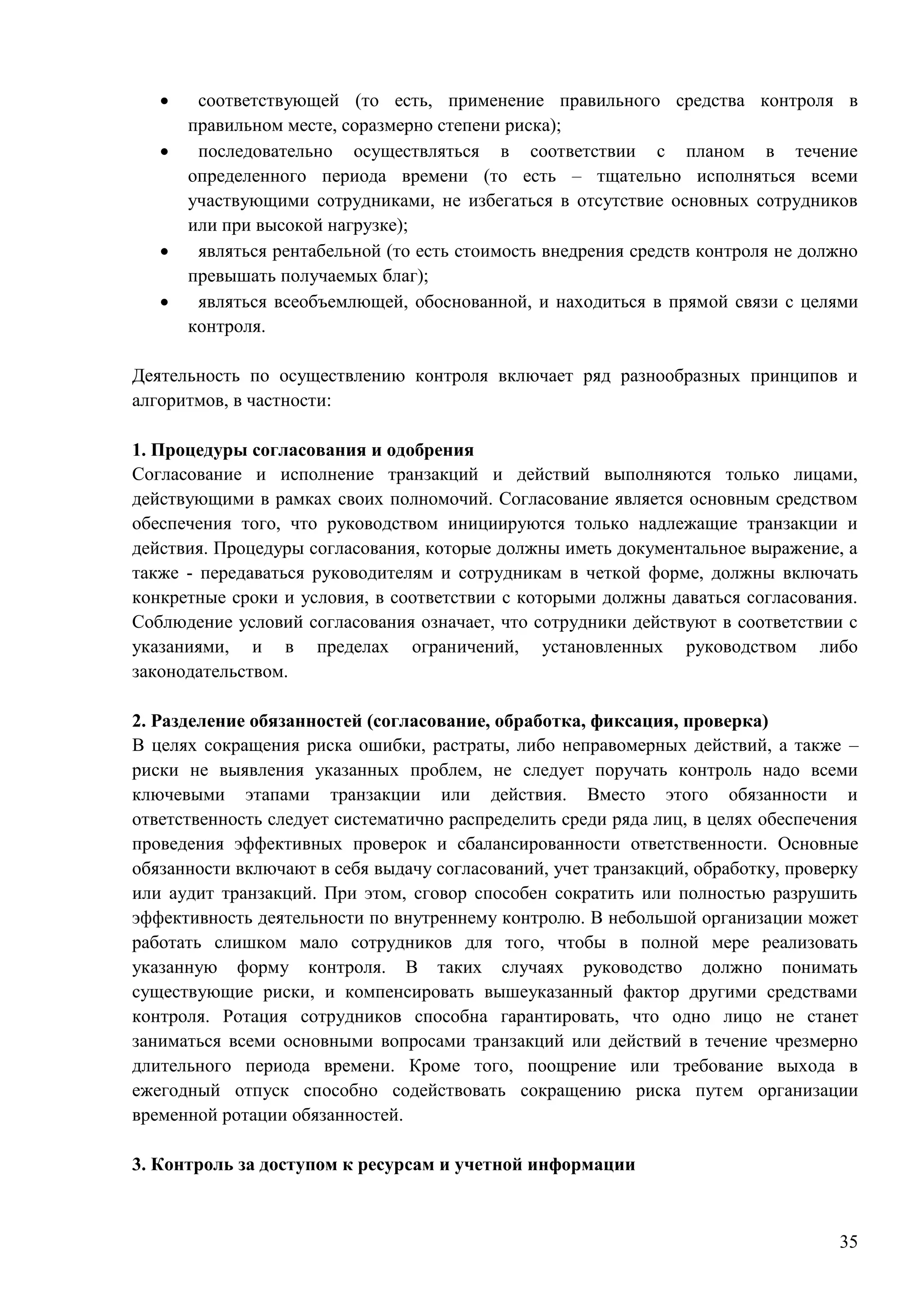 35
 соответствующей (то есть, применение правильного средства контроля в
правильном месте, соразмерно степени риска);
 последовательно осуществляться в соответствии с планом в течение
определенного периода времени (то есть – тщательно исполняться всеми
участвующими сотрудниками, не избегаться в отсутствие основных сотрудников
или при высокой нагрузке);
 являться рентабельной (то есть стоимость внедрения средств контроля не должно
превышать получаемых благ);
 являться всеобъемлющей, обоснованной, и находиться в прямой связи с целями
контроля.
Деятельность по осуществлению контроля включает ряд разнообразных принципов и
алгоритмов, в частности:
1. Процедуры согласования и одобрения
Согласование и исполнение транзакций и действий выполняются только лицами,
действующими в рамках своих полномочий. Согласование является основным средством
обеспечения того, что руководством инициируются только надлежащие транзакции и
действия. Процедуры согласования, которые должны иметь документальное выражение, а
также - передаваться руководителям и сотрудникам в четкой форме, должны включать
конкретные сроки и условия, в соответствии с которыми должны даваться согласования.
Соблюдение условий согласования означает, что сотрудники действуют в соответствии с
указаниями, и в пределах ограничений, установленных руководством либо
законодательством.
2. Разделение обязанностей (согласование, обработка, фиксация, проверка)
В целях сокращения риска ошибки, растраты, либо неправомерных действий, а также –
риски не выявления указанных проблем, не следует поручать контроль надо всеми
ключевыми этапами транзакции или действия. Вместо этого обязанности и
ответственность следует систематично распределить среди ряда лиц, в целях обеспечения
проведения эффективных проверок и сбалансированности ответственности. Основные
обязанности включают в себя выдачу согласований, учет транзакций, обработку, проверку
или аудит транзакций. При этом, сговор способен сократить или полностью разрушить
эффективность деятельности по внутреннему контролю. В небольшой организации может
работать слишком мало сотрудников для того, чтобы в полной мере реализовать
указанную форму контроля. В таких случаях руководство должно понимать
существующие риски, и компенсировать вышеуказанный фактор другими средствами
контроля. Ротация сотрудников способна гарантировать, что одно лицо не станет
заниматься всеми основными вопросами транзакций или действий в течение чрезмерно
длительного периода времени. Кроме того, поощрение или требование выхода в
ежегодный отпуск способно содействовать сокращению риска путем организации
временной ротации обязанностей.
3. Контроль за доступом к ресурсам и учетной информации
 