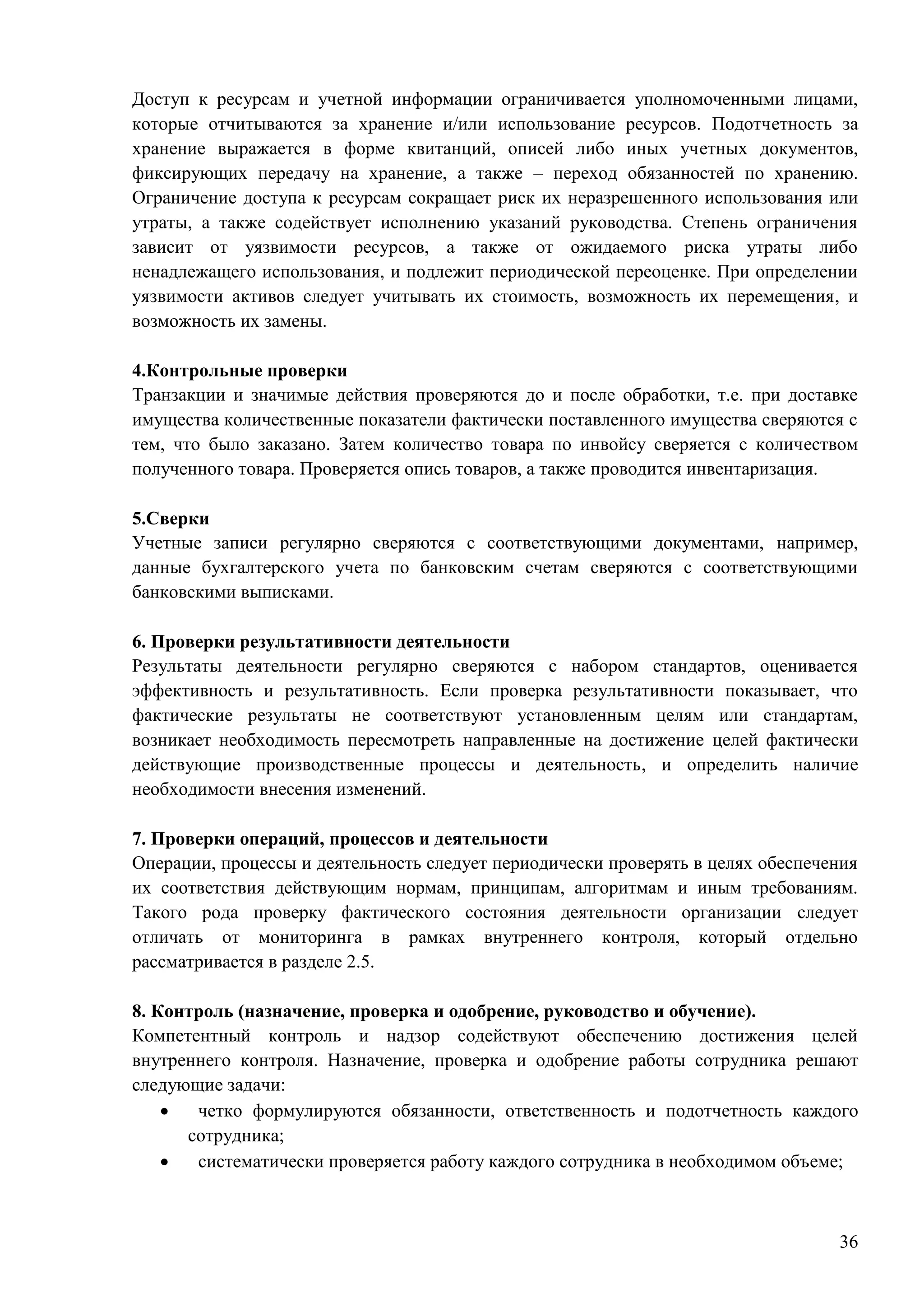 36
Доступ к ресурсам и учетной информации ограничивается уполномоченными лицами,
которые отчитываются за хранение и/или использование ресурсов. Подотчетность за
хранение выражается в форме квитанций, описей либо иных учетных документов,
фиксирующих передачу на хранение, а также – переход обязанностей по хранению.
Ограничение доступа к ресурсам сокращает риск их неразрешенного использования или
утраты, а также содействует исполнению указаний руководства. Степень ограничения
зависит от уязвимости ресурсов, а также от ожидаемого риска утраты либо
ненадлежащего использования, и подлежит периодической переоценке. При определении
уязвимости активов следует учитывать их стоимость, возможность их перемещения, и
возможность их замены.
4.Контрольные проверки
Транзакции и значимые действия проверяются до и после обработки, т.е. при доставке
имущества количественные показатели фактически поставленного имущества сверяются с
тем, что было заказано. Затем количество товара по инвойсу сверяется с количеством
полученного товара. Проверяется опись товаров, а также проводится инвентаризация.
5.Сверки
Учетные записи регулярно сверяются с соответствующими документами, например,
данные бухгалтерского учета по банковским счетам сверяются с соответствующими
банковскими выписками.
6. Проверки результативности деятельности
Результаты деятельности регулярно сверяются с набором стандартов, оценивается
эффективность и результативность. Если проверка результативности показывает, что
фактические результаты не соответствуют установленным целям или стандартам,
возникает необходимость пересмотреть направленные на достижение целей фактически
действующие производственные процессы и деятельность, и определить наличие
необходимости внесения изменений.
7. Проверки операций, процессов и деятельности
Операции, процессы и деятельность следует периодически проверять в целях обеспечения
их соответствия действующим нормам, принципам, алгоритмам и иным требованиям.
Такого рода проверку фактического состояния деятельности организации следует
отличать от мониторинга в рамках внутреннего контроля, который отдельно
рассматривается в разделе 2.5.
8. Контроль (назначение, проверка и одобрение, руководство и обучение).
Компетентный контроль и надзор содействуют обеспечению достижения целей
внутреннего контроля. Назначение, проверка и одобрение работы сотрудника решают
следующие задачи:
 четко формулируются обязанности, ответственность и подотчетность каждого
сотрудника;
 систематически проверяется работу каждого сотрудника в необходимом объеме;
 
