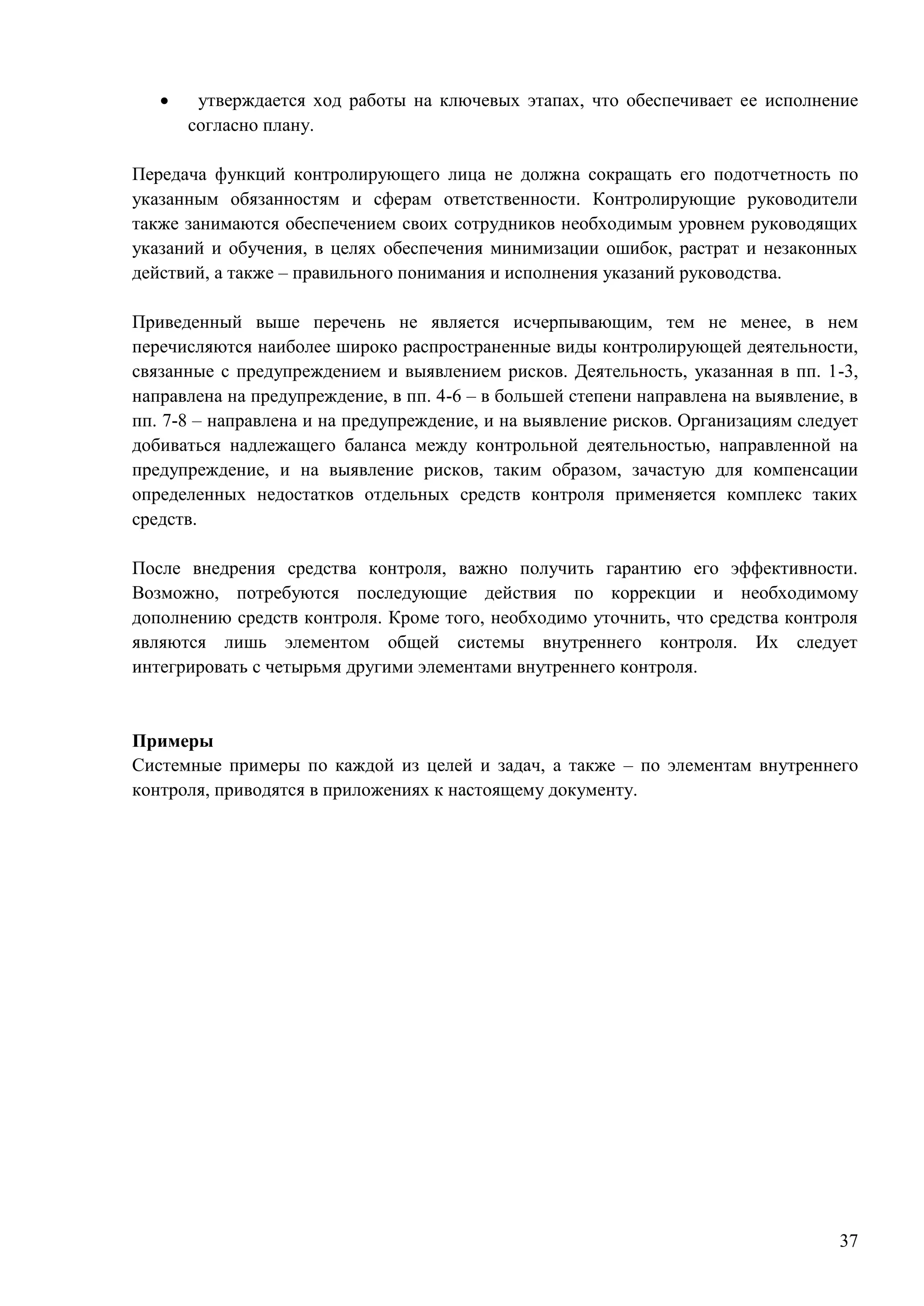 37
 утверждается ход работы на ключевых этапах, что обеспечивает ее исполнение
согласно плану.
Передача функций контролирующего лица не должна сокращать его подотчетность по
указанным обязанностям и сферам ответственности. Контролирующие руководители
также занимаются обеспечением своих сотрудников необходимым уровнем руководящих
указаний и обучения, в целях обеспечения минимизации ошибок, растрат и незаконных
действий, а также – правильного понимания и исполнения указаний руководства.
Приведенный выше перечень не является исчерпывающим, тем не менее, в нем
перечисляются наиболее широко распространенные виды контролирующей деятельности,
связанные с предупреждением и выявлением рисков. Деятельность, указанная в пп. 1-3,
направлена на предупреждение, в пп. 4-6 – в большей степени направлена на выявление, в
пп. 7-8 – направлена и на предупреждение, и на выявление рисков. Организациям следует
добиваться надлежащего баланса между контрольной деятельностью, направленной на
предупреждение, и на выявление рисков, таким образом, зачастую для компенсации
определенных недостатков отдельных средств контроля применяется комплекс таких
средств.
После внедрения средства контроля, важно получить гарантию его эффективности.
Возможно, потребуются последующие действия по коррекции и необходимому
дополнению средств контроля. Кроме того, необходимо уточнить, что средства контроля
являются лишь элементом общей системы внутреннего контроля. Их следует
интегрировать с четырьмя другими элементами внутреннего контроля.
Примеры
Системные примеры по каждой из целей и задач, а также – по элементам внутреннего
контроля, приводятся в приложениях к настоящему документу.
 