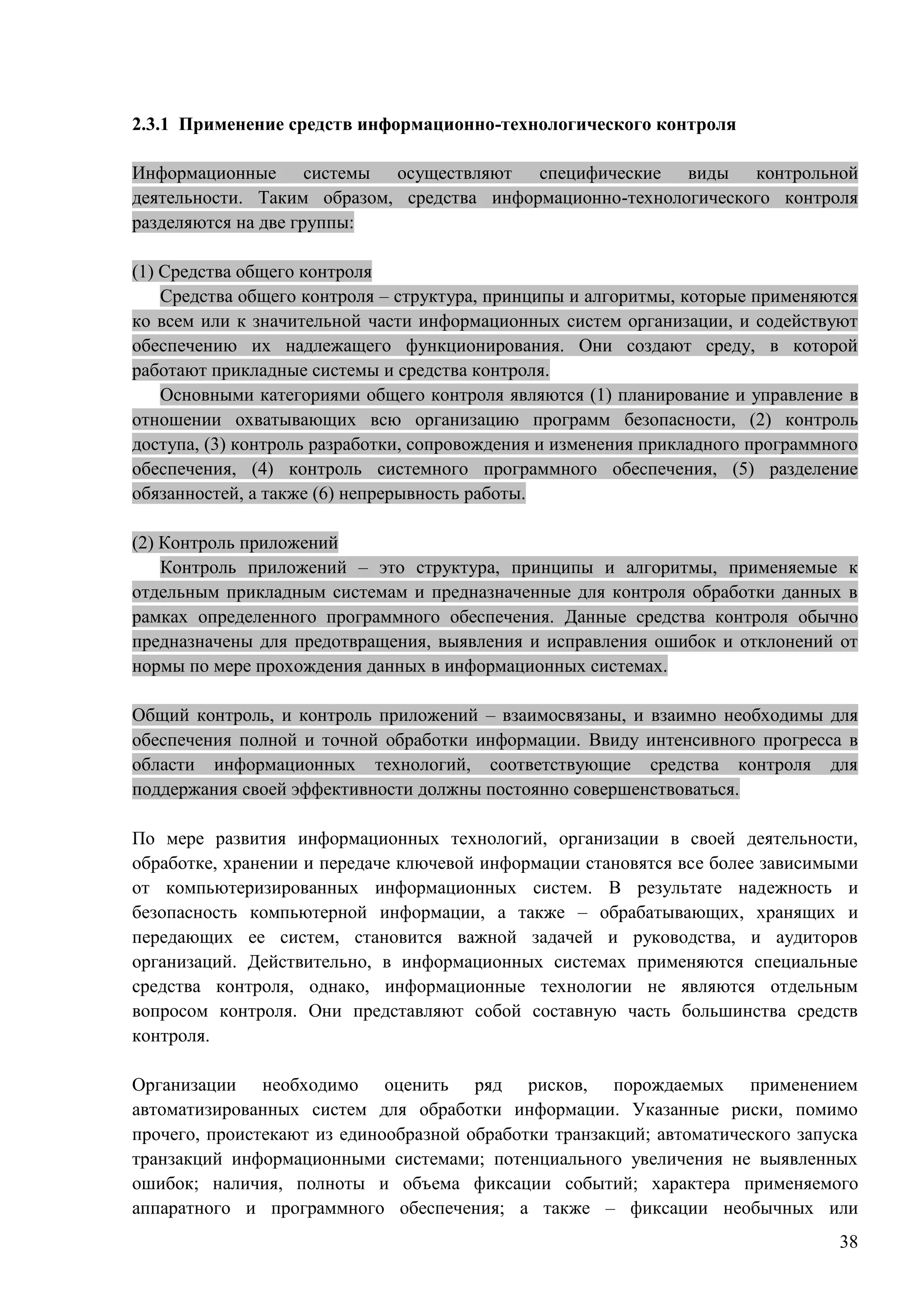 38
2.3.1 Применение средств информационно-технологического контроля
Информационные системы осуществляют специфические виды контрольной
деятельности. Таким образом, средства информационно-технологического контроля
разделяются на две группы:
(1) Средства общего контроля
Средства общего контроля – структура, принципы и алгоритмы, которые применяются
ко всем или к значительной части информационных систем организации, и содействуют
обеспечению их надлежащего функционирования. Они создают среду, в которой
работают прикладные системы и средства контроля.
Основными категориями общего контроля являются (1) планирование и управление в
отношении охватывающих всю организацию программ безопасности, (2) контроль
доступа, (3) контроль разработки, сопровождения и изменения прикладного программного
обеспечения, (4) контроль системного программного обеспечения, (5) разделение
обязанностей, а также (6) непрерывность работы.
(2) Контроль приложений
Контроль приложений – это структура, принципы и алгоритмы, применяемые к
отдельным прикладным системам и предназначенные для контроля обработки данных в
рамках определенного программного обеспечения. Данные средства контроля обычно
предназначены для предотвращения, выявления и исправления ошибок и отклонений от
нормы по мере прохождения данных в информационных системах.
Общий контроль, и контроль приложений – взаимосвязаны, и взаимно необходимы для
обеспечения полной и точной обработки информации. Ввиду интенсивного прогресса в
области информационных технологий, соответствующие средства контроля для
поддержания своей эффективности должны постоянно совершенствоваться.
По мере развития информационных технологий, организации в своей деятельности,
обработке, хранении и передаче ключевой информации становятся все более зависимыми
от компьютеризированных информационных систем. В результате надежность и
безопасность компьютерной информации, а также – обрабатывающих, хранящих и
передающих ее систем, становится важной задачей и руководства, и аудиторов
организаций. Действительно, в информационных системах применяются специальные
средства контроля, однако, информационные технологии не являются отдельным
вопросом контроля. Они представляют собой составную часть большинства средств
контроля.
Организации необходимо оценить ряд рисков, порождаемых применением
автоматизированных систем для обработки информации. Указанные риски, помимо
прочего, проистекают из единообразной обработки транзакций; автоматического запуска
транзакций информационными системами; потенциального увеличения не выявленных
ошибок; наличия, полноты и объема фиксации событий; характера применяемого
аппаратного и программного обеспечения; а также – фиксации необычных или
 