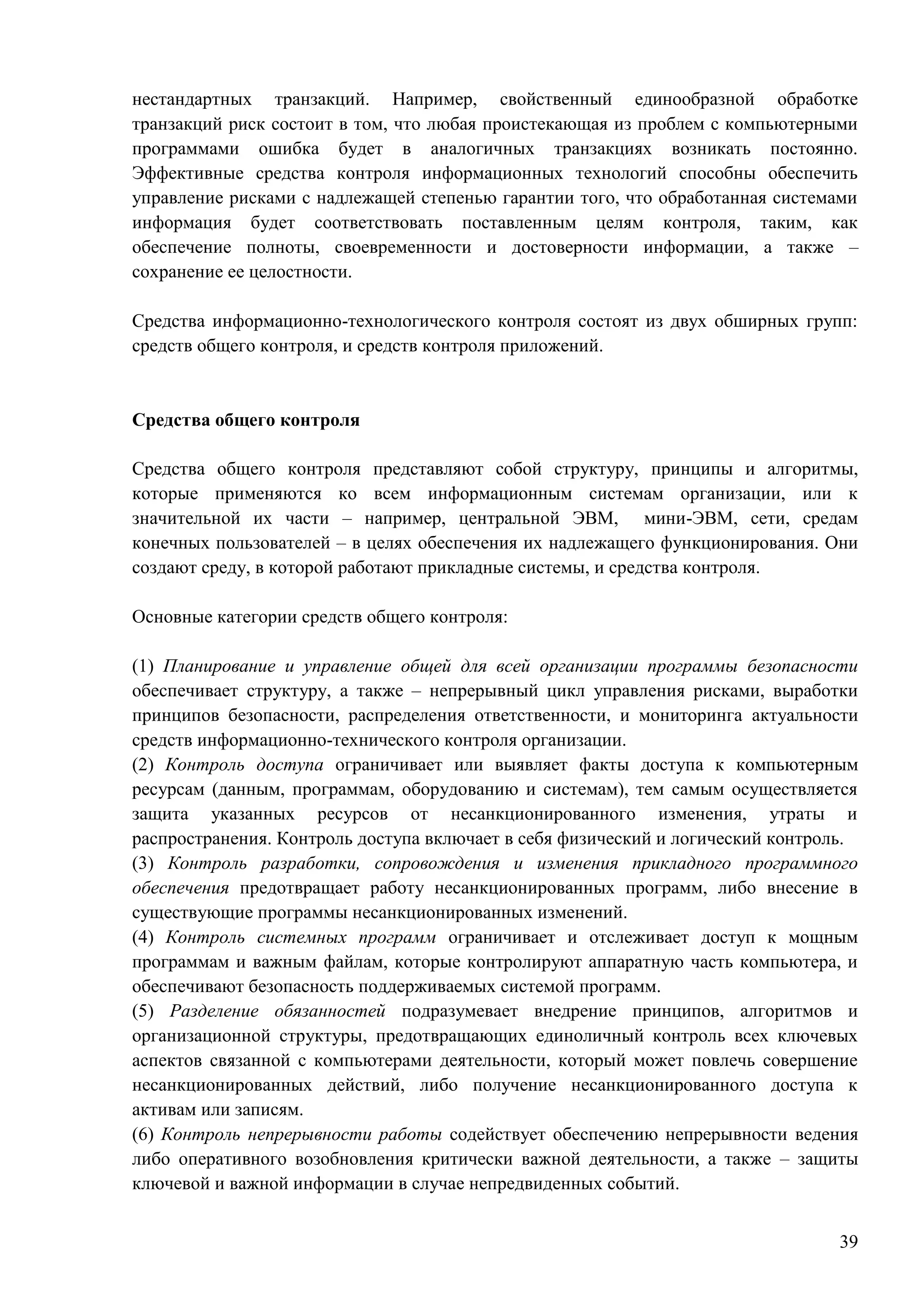 39
нестандартных транзакций. Например, свойственный единообразной обработке
транзакций риск состоит в том, что любая проистекающая из проблем с компьютерными
программами ошибка будет в аналогичных транзакциях возникать постоянно.
Эффективные средства контроля информационных технологий способны обеспечить
управление рисками с надлежащей степенью гарантии того, что обработанная системами
информация будет соответствовать поставленным целям контроля, таким, как
обеспечение полноты, своевременности и достоверности информации, а также –
сохранение ее целостности.
Средства информационно-технологического контроля состоят из двух обширных групп:
средств общего контроля, и средств контроля приложений.
Средства общего контроля
Средства общего контроля представляют собой структуру, принципы и алгоритмы,
которые применяются ко всем информационным системам организации, или к
значительной их части – например, центральной ЭВМ, мини-ЭВМ, сети, средам
конечных пользователей – в целях обеспечения их надлежащего функционирования. Они
создают среду, в которой работают прикладные системы, и средства контроля.
Основные категории средств общего контроля:
(1) Планирование и управление общей для всей организации программы безопасности
обеспечивает структуру, а также – непрерывный цикл управления рисками, выработки
принципов безопасности, распределения ответственности, и мониторинга актуальности
средств информационно-технического контроля организации.
(2) Контроль доступа ограничивает или выявляет факты доступа к компьютерным
ресурсам (данным, программам, оборудованию и системам), тем самым осуществляется
защита указанных ресурсов от несанкционированного изменения, утраты и
распространения. Контроль доступа включает в себя физический и логический контроль.
(3) Контроль разработки, сопровождения и изменения прикладного программного
обеспечения предотвращает работу несанкционированных программ, либо внесение в
существующие программы несанкционированных изменений.
(4) Контроль системных программ ограничивает и отслеживает доступ к мощным
программам и важным файлам, которые контролируют аппаратную часть компьютера, и
обеспечивают безопасность поддерживаемых системой программ.
(5) Разделение обязанностей подразумевает внедрение принципов, алгоритмов и
организационной структуры, предотвращающих единоличный контроль всех ключевых
аспектов связанной с компьютерами деятельности, который может повлечь совершение
несанкционированных действий, либо получение несанкционированного доступа к
активам или записям.
(6) Контроль непрерывности работы содействует обеспечению непрерывности ведения
либо оперативного возобновления критически важной деятельности, а также – защиты
ключевой и важной информации в случае непредвиденных событий.
 