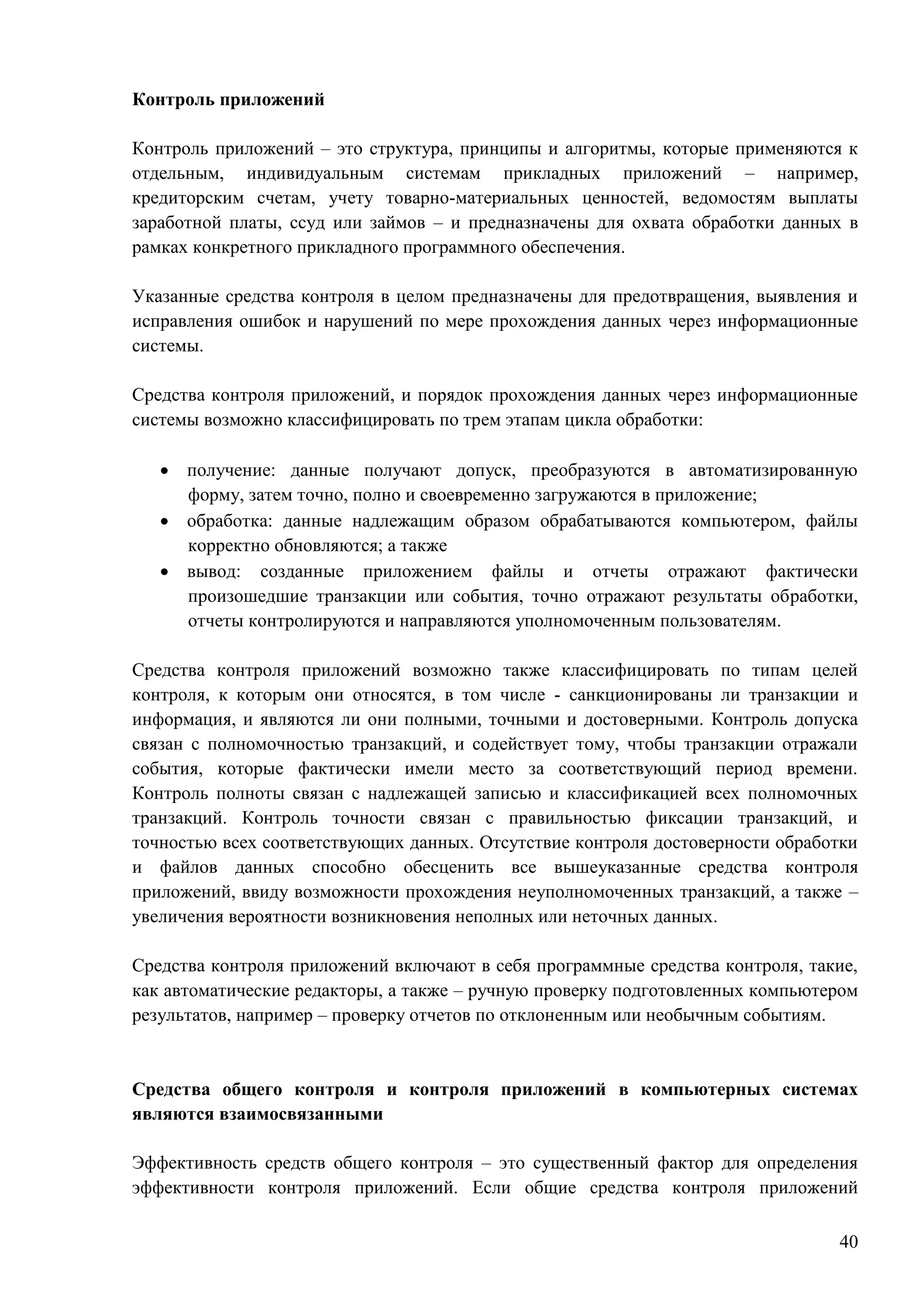 40
Контроль приложений
Контроль приложений – это структура, принципы и алгоритмы, которые применяются к
отдельным, индивидуальным системам прикладных приложений – например,
кредиторским счетам, учету товарно-материальных ценностей, ведомостям выплаты
заработной платы, ссуд или займов – и предназначены для охвата обработки данных в
рамках конкретного прикладного программного обеспечения.
Указанные средства контроля в целом предназначены для предотвращения, выявления и
исправления ошибок и нарушений по мере прохождения данных через информационные
системы.
Средства контроля приложений, и порядок прохождения данных через информационные
системы возможно классифицировать по трем этапам цикла обработки:
 получение: данные получают допуск, преобразуются в автоматизированную
форму, затем точно, полно и своевременно загружаются в приложение;
 обработка: данные надлежащим образом обрабатываются компьютером, файлы
корректно обновляются; а также
 вывод: созданные приложением файлы и отчеты отражают фактически
произошедшие транзакции или события, точно отражают результаты обработки,
отчеты контролируются и направляются уполномоченным пользователям.
Средства контроля приложений возможно также классифицировать по типам целей
контроля, к которым они относятся, в том числе - санкционированы ли транзакции и
информация, и являются ли они полными, точными и достоверными. Контроль допуска
связан с полномочностью транзакций, и содействует тому, чтобы транзакции отражали
события, которые фактически имели место за соответствующий период времени.
Контроль полноты связан с надлежащей записью и классификацией всех полномочных
транзакций. Контроль точности связан с правильностью фиксации транзакций, и
точностью всех соответствующих данных. Отсутствие контроля достоверности обработки
и файлов данных способно обесценить все вышеуказанные средства контроля
приложений, ввиду возможности прохождения неуполномоченных транзакций, а также –
увеличения вероятности возникновения неполных или неточных данных.
Средства контроля приложений включают в себя программные средства контроля, такие,
как автоматические редакторы, а также – ручную проверку подготовленных компьютером
результатов, например – проверку отчетов по отклоненным или необычным событиям.
Средства общего контроля и контроля приложений в компьютерных системах
являются взаимосвязанными
Эффективность средств общего контроля – это существенный фактор для определения
эффективности контроля приложений. Если общие средства контроля приложений
 