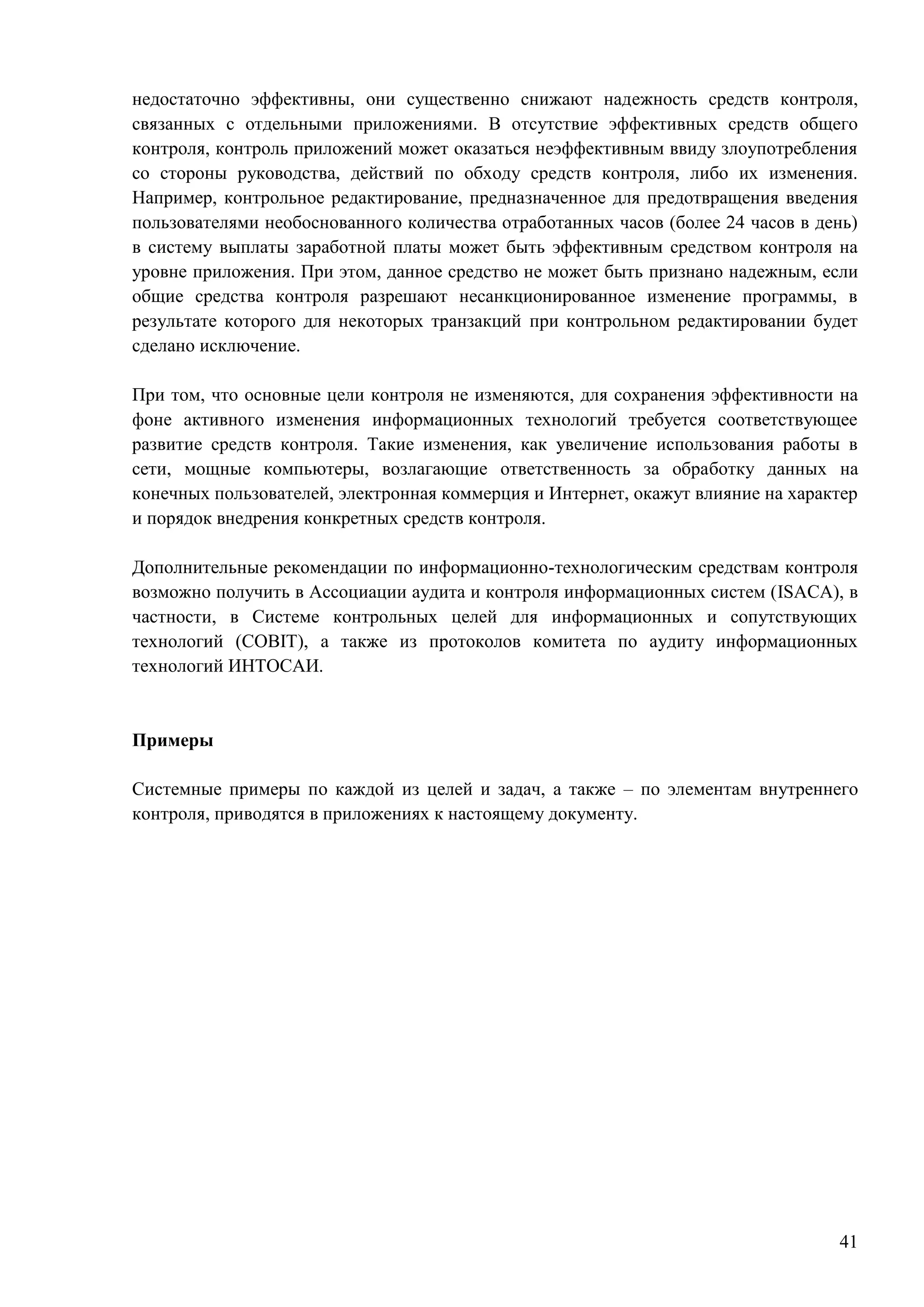 41
недостаточно эффективны, они существенно снижают надежность средств контроля,
связанных с отдельными приложениями. В отсутствие эффективных средств общего
контроля, контроль приложений может оказаться неэффективным ввиду злоупотребления
со стороны руководства, действий по обходу средств контроля, либо их изменения.
Например, контрольное редактирование, предназначенное для предотвращения введения
пользователями необоснованного количества отработанных часов (более 24 часов в день)
в систему выплаты заработной платы может быть эффективным средством контроля на
уровне приложения. При этом, данное средство не может быть признано надежным, если
общие средства контроля разрешают несанкционированное изменение программы, в
результате которого для некоторых транзакций при контрольном редактировании будет
сделано исключение.
При том, что основные цели контроля не изменяются, для сохранения эффективности на
фоне активного изменения информационных технологий требуется соответствующее
развитие средств контроля. Такие изменения, как увеличение использования работы в
сети, мощные компьютеры, возлагающие ответственность за обработку данных на
конечных пользователей, электронная коммерция и Интернет, окажут влияние на характер
и порядок внедрения конкретных средств контроля.
Дополнительные рекомендации по информационно-технологическим средствам контроля
возможно получить в Ассоциации аудита и контроля информационных систем (ISACA), в
частности, в Системе контрольных целей для информационных и сопутствующих
технологий (COBIT), а также из протоколов комитета по аудиту информационных
технологий ИНТОСАИ.
Примеры
Системные примеры по каждой из целей и задач, а также – по элементам внутреннего
контроля, приводятся в приложениях к настоящему документу.
 