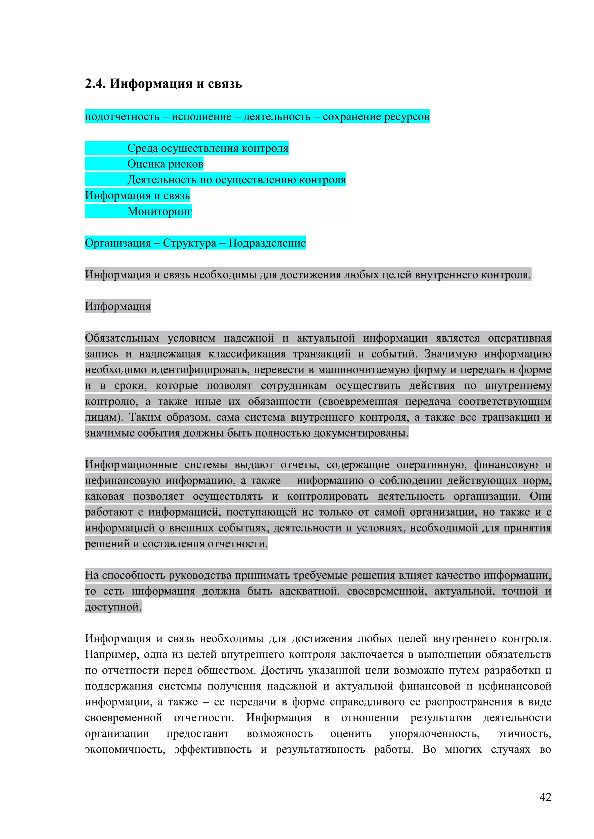 42
2.4. Информация и связь
подотчетность – исполнение – деятельность – сохранение ресурсов
Среда осуществления контроля
Оценка рисков
Деятельность по осуществлению контроля
Информация и связь
Мониторинг
Организация – Структура – Подразделение
Информация и связь необходимы для достижения любых целей внутреннего контроля.
Информация
Обязательным условием надежной и актуальной информации является оперативная
запись и надлежащая классификация транзакций и событий. Значимую информацию
необходимо идентифицировать, перевести в машиночитаемую форму и передать в форме
и в сроки, которые позволят сотрудникам осуществить действия по внутреннему
контролю, а также иные их обязанности (своевременная передача соответствующим
лицам). Таким образом, сама система внутреннего контроля, а также все транзакции и
значимые события должны быть полностью документированы.
Информационные системы выдают отчеты, содержащие оперативную, финансовую и
нефинансовую информацию, а также – информацию о соблюдении действующих норм,
каковая позволяет осуществлять и контролировать деятельность организации. Они
работают с информацией, поступающей не только от самой организации, но также и с
информацией о внешних событиях, деятельности и условиях, необходимой для принятия
решений и составления отчетности.
На способность руководства принимать требуемые решения влияет качество информации,
то есть информация должна быть адекватной, своевременной, актуальной, точной и
доступной.
Информация и связь необходимы для достижения любых целей внутреннего контроля.
Например, одна из целей внутреннего контроля заключается в выполнении обязательств
по отчетности перед обществом. Достичь указанной цели возможно путем разработки и
поддержания системы получения надежной и актуальной финансовой и нефинансовой
информации, а также – ее передачи в форме справедливого ее распространения в виде
своевременной отчетности. Информация в отношении результатов деятельности
организации предоставит возможность оценить упорядоченность, этичность,
экономичность, эффективность и результативность работы. Во многих случаях во
 