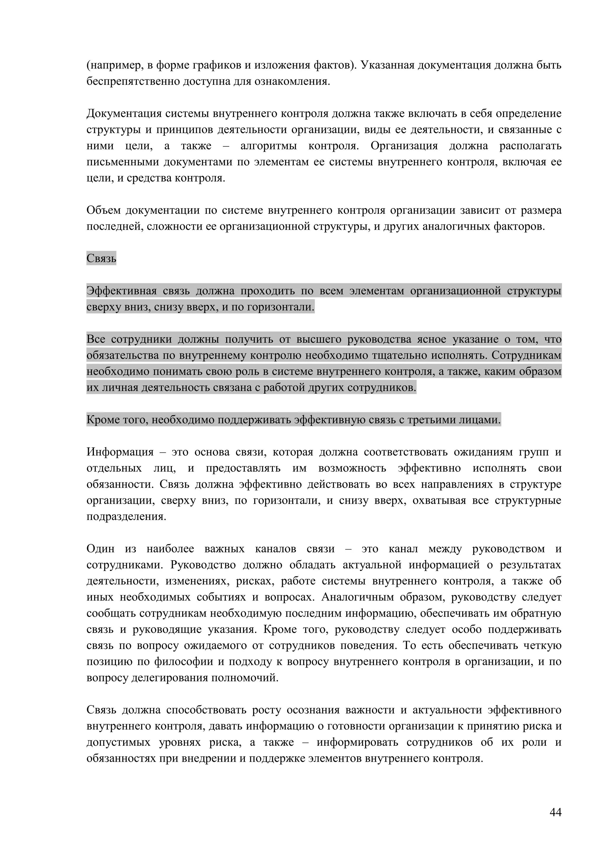 44
(например, в форме графиков и изложения фактов). Указанная документация должна быть
беспрепятственно доступна для ознакомления.
Документация системы внутреннего контроля должна также включать в себя определение
структуры и принципов деятельности организации, виды ее деятельности, и связанные с
ними цели, а также – алгоритмы контроля. Организация должна располагать
письменными документами по элементам ее системы внутреннего контроля, включая ее
цели, и средства контроля.
Объем документации по системе внутреннего контроля организации зависит от размера
последней, сложности ее организационной структуры, и других аналогичных факторов.
Связь
Эффективная связь должна проходить по всем элементам организационной структуры
сверху вниз, снизу вверх, и по горизонтали.
Все сотрудники должны получить от высшего руководства ясное указание о том, что
обязательства по внутреннему контролю необходимо тщательно исполнять. Сотрудникам
необходимо понимать свою роль в системе внутреннего контроля, а также, каким образом
их личная деятельность связана с работой других сотрудников.
Кроме того, необходимо поддерживать эффективную связь с третьими лицами.
Информация – это основа связи, которая должна соответствовать ожиданиям групп и
отдельных лиц, и предоставлять им возможность эффективно исполнять свои
обязанности. Связь должна эффективно действовать во всех направлениях в структуре
организации, сверху вниз, по горизонтали, и снизу вверх, охватывая все структурные
подразделения.
Один из наиболее важных каналов связи – это канал между руководством и
сотрудниками. Руководство должно обладать актуальной информацией о результатах
деятельности, изменениях, рисках, работе системы внутреннего контроля, а также об
иных необходимых событиях и вопросах. Аналогичным образом, руководству следует
сообщать сотрудникам необходимую последним информацию, обеспечивать им обратную
связь и руководящие указания. Кроме того, руководству следует особо поддерживать
связь по вопросу ожидаемого от сотрудников поведения. То есть обеспечивать четкую
позицию по философии и подходу к вопросу внутреннего контроля в организации, и по
вопросу делегирования полномочий.
Связь должна способствовать росту осознания важности и актуальности эффективного
внутреннего контроля, давать информацию о готовности организации к принятию риска и
допустимых уровнях риска, а также – информировать сотрудников об их роли и
обязанностях при внедрении и поддержке элементов внутреннего контроля.
 
