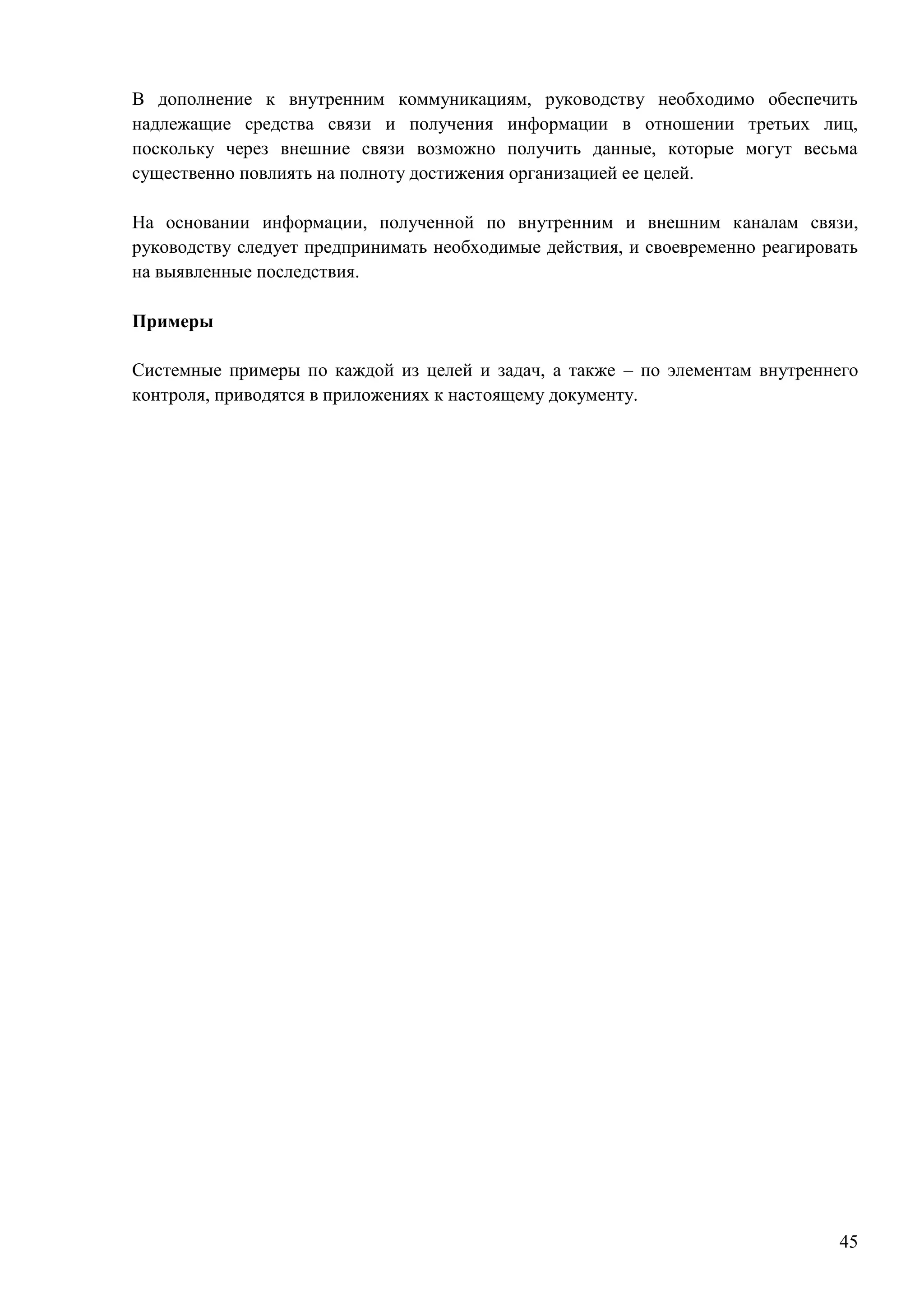 45
В дополнение к внутренним коммуникациям, руководству необходимо обеспечить
надлежащие средства связи и получения информации в отношении третьих лиц,
поскольку через внешние связи возможно получить данные, которые могут весьма
существенно повлиять на полноту достижения организацией ее целей.
На основании информации, полученной по внутренним и внешним каналам связи,
руководству следует предпринимать необходимые действия, и своевременно реагировать
на выявленные последствия.
Примеры
Системные примеры по каждой из целей и задач, а также – по элементам внутреннего
контроля, приводятся в приложениях к настоящему документу.
 