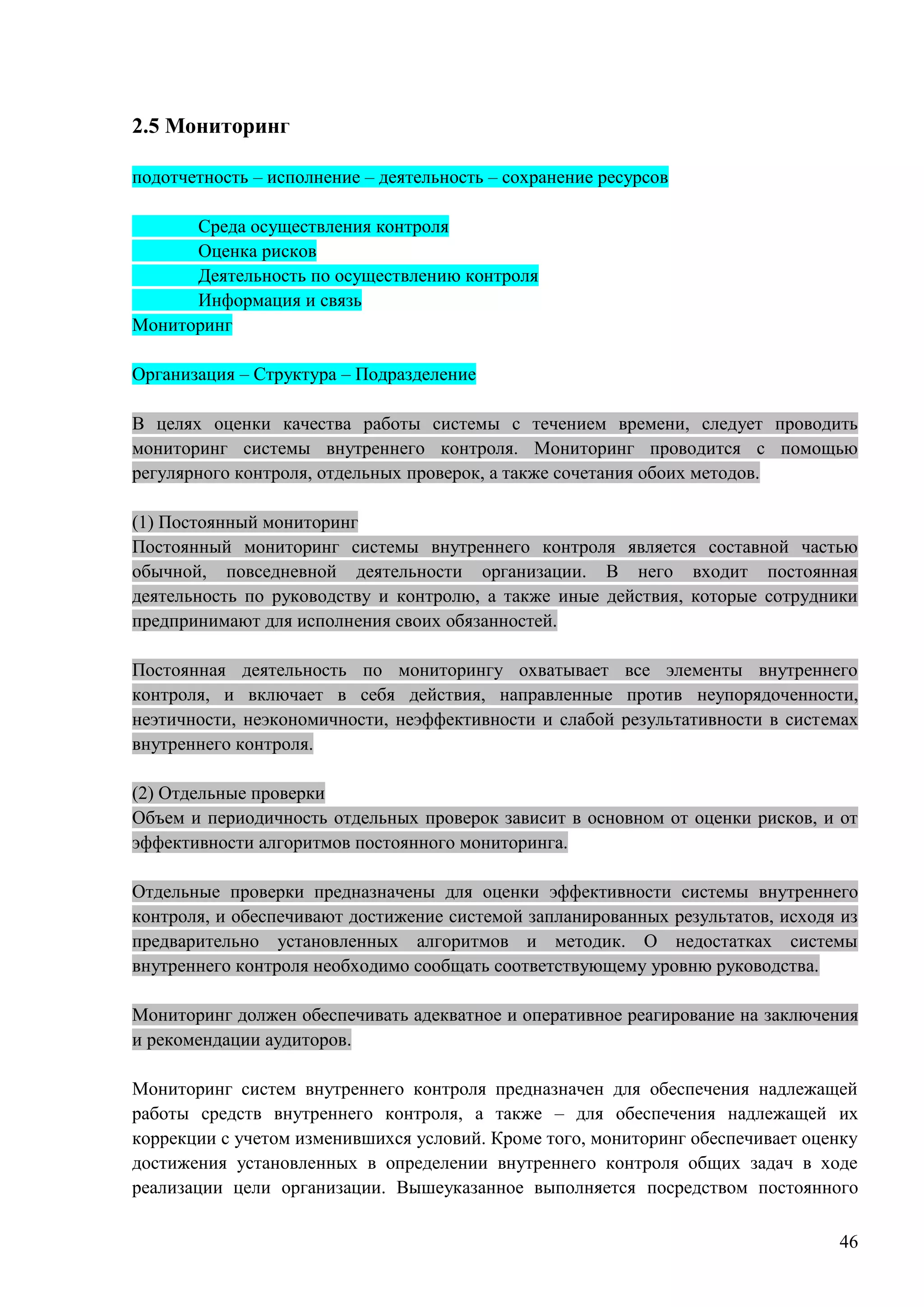 46
2.5 Мониторинг
подотчетность – исполнение – деятельность – сохранение ресурсов
Среда осуществления контроля
Оценка рисков
Деятельность по осуществлению контроля
Информация и связь
Мониторинг
Организация – Структура – Подразделение
В целях оценки качества работы системы с течением времени, следует проводить
мониторинг системы внутреннего контроля. Мониторинг проводится с помощью
регулярного контроля, отдельных проверок, а также сочетания обоих методов.
(1) Постоянный мониторинг
Постоянный мониторинг системы внутреннего контроля является составной частью
обычной, повседневной деятельности организации. В него входит постоянная
деятельность по руководству и контролю, а также иные действия, которые сотрудники
предпринимают для исполнения своих обязанностей.
Постоянная деятельность по мониторингу охватывает все элементы внутреннего
контроля, и включает в себя действия, направленные против неупорядоченности,
неэтичности, неэкономичности, неэффективности и слабой результативности в системах
внутреннего контроля.
(2) Отдельные проверки
Объем и периодичность отдельных проверок зависит в основном от оценки рисков, и от
эффективности алгоритмов постоянного мониторинга.
Отдельные проверки предназначены для оценки эффективности системы внутреннего
контроля, и обеспечивают достижение системой запланированных результатов, исходя из
предварительно установленных алгоритмов и методик. О недостатках системы
внутреннего контроля необходимо сообщать соответствующему уровню руководства.
Мониторинг должен обеспечивать адекватное и оперативное реагирование на заключения
и рекомендации аудиторов.
Мониторинг систем внутреннего контроля предназначен для обеспечения надлежащей
работы средств внутреннего контроля, а также – для обеспечения надлежащей их
коррекции с учетом изменившихся условий. Кроме того, мониторинг обеспечивает оценку
достижения установленных в определении внутреннего контроля общих задач в ходе
реализации цели организации. Вышеуказанное выполняется посредством постоянного
 