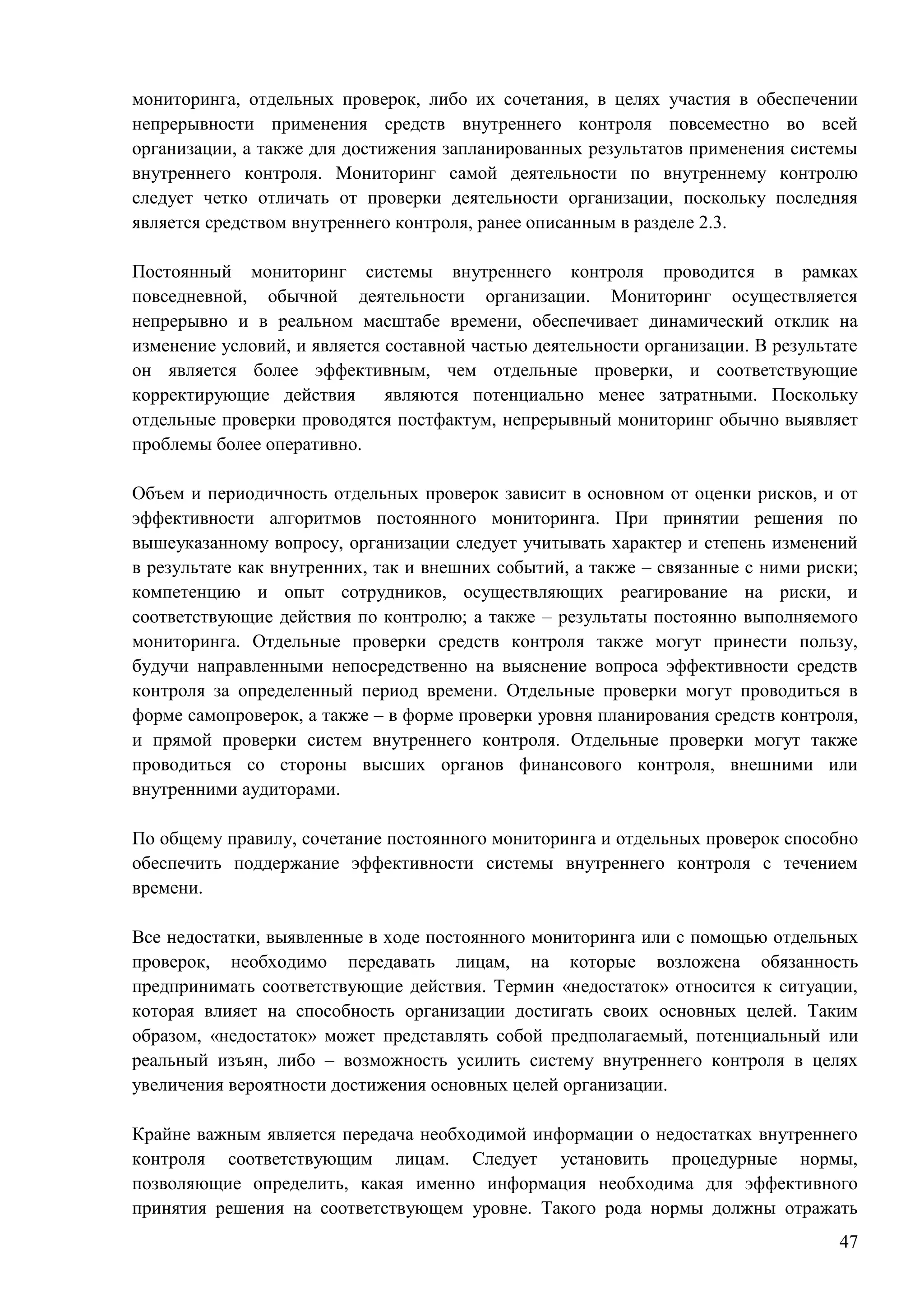 47
мониторинга, отдельных проверок, либо их сочетания, в целях участия в обеспечении
непрерывности применения средств внутреннего контроля повсеместно во всей
организации, а также для достижения запланированных результатов применения системы
внутреннего контроля. Мониторинг самой деятельности по внутреннему контролю
следует четко отличать от проверки деятельности организации, поскольку последняя
является средством внутреннего контроля, ранее описанным в разделе 2.3.
Постоянный мониторинг системы внутреннего контроля проводится в рамках
повседневной, обычной деятельности организации. Мониторинг осуществляется
непрерывно и в реальном масштабе времени, обеспечивает динамический отклик на
изменение условий, и является составной частью деятельности организации. В результате
он является более эффективным, чем отдельные проверки, и соответствующие
корректирующие действия являются потенциально менее затратными. Поскольку
отдельные проверки проводятся постфактум, непрерывный мониторинг обычно выявляет
проблемы более оперативно.
Объем и периодичность отдельных проверок зависит в основном от оценки рисков, и от
эффективности алгоритмов постоянного мониторинга. При принятии решения по
вышеуказанному вопросу, организации следует учитывать характер и степень изменений
в результате как внутренних, так и внешних событий, а также – связанные с ними риски;
компетенцию и опыт сотрудников, осуществляющих реагирование на риски, и
соответствующие действия по контролю; а также – результаты постоянно выполняемого
мониторинга. Отдельные проверки средств контроля также могут принести пользу,
будучи направленными непосредственно на выяснение вопроса эффективности средств
контроля за определенный период времени. Отдельные проверки могут проводиться в
форме самопроверок, а также – в форме проверки уровня планирования средств контроля,
и прямой проверки систем внутреннего контроля. Отдельные проверки могут также
проводиться со стороны высших органов финансового контроля, внешними или
внутренними аудиторами.
По общему правилу, сочетание постоянного мониторинга и отдельных проверок способно
обеспечить поддержание эффективности системы внутреннего контроля с течением
времени.
Все недостатки, выявленные в ходе постоянного мониторинга или с помощью отдельных
проверок, необходимо передавать лицам, на которые возложена обязанность
предпринимать соответствующие действия. Термин «недостаток» относится к ситуации,
которая влияет на способность организации достигать своих основных целей. Таким
образом, «недостаток» может представлять собой предполагаемый, потенциальный или
реальный изъян, либо – возможность усилить систему внутреннего контроля в целях
увеличения вероятности достижения основных целей организации.
Крайне важным является передача необходимой информации о недостатках внутреннего
контроля соответствующим лицам. Следует установить процедурные нормы,
позволяющие определить, какая именно информация необходима для эффективного
принятия решения на соответствующем уровне. Такого рода нормы должны отражать
 