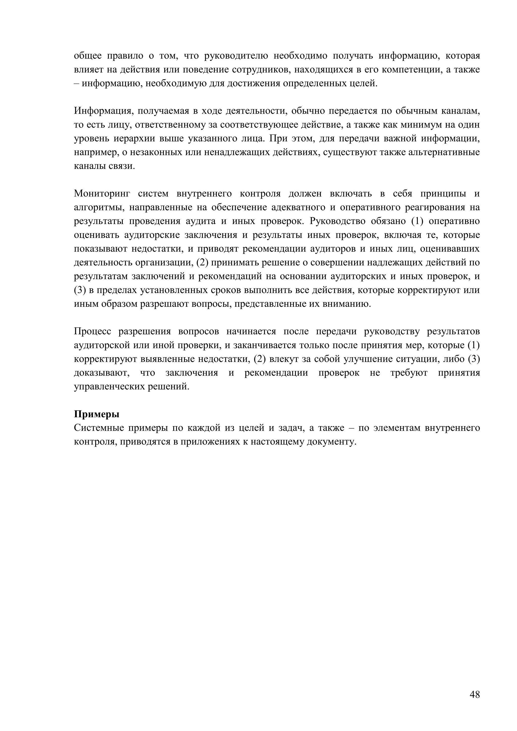 48
общее правило о том, что руководителю необходимо получать информацию, которая
влияет на действия или поведение сотрудников, находящихся в его компетенции, а также
– информацию, необходимую для достижения определенных целей.
Информация, получаемая в ходе деятельности, обычно передается по обычным каналам,
то есть лицу, ответственному за соответствующее действие, а также как минимум на один
уровень иерархии выше указанного лица. При этом, для передачи важной информации,
например, о незаконных или ненадлежащих действиях, существуют также альтернативные
каналы связи.
Мониторинг систем внутреннего контроля должен включать в себя принципы и
алгоритмы, направленные на обеспечение адекватного и оперативного реагирования на
результаты проведения аудита и иных проверок. Руководство обязано (1) оперативно
оценивать аудиторские заключения и результаты иных проверок, включая те, которые
показывают недостатки, и приводят рекомендации аудиторов и иных лиц, оценивавших
деятельность организации, (2) принимать решение о совершении надлежащих действий по
результатам заключений и рекомендаций на основании аудиторских и иных проверок, и
(3) в пределах установленных сроков выполнить все действия, которые корректируют или
иным образом разрешают вопросы, представленные их вниманию.
Процесс разрешения вопросов начинается после передачи руководству результатов
аудиторской или иной проверки, и заканчивается только после принятия мер, которые (1)
корректируют выявленные недостатки, (2) влекут за собой улучшение ситуации, либо (3)
доказывают, что заключения и рекомендации проверок не требуют принятия
управленческих решений.
Примеры
Системные примеры по каждой из целей и задач, а также – по элементам внутреннего
контроля, приводятся в приложениях к настоящему документу.
 