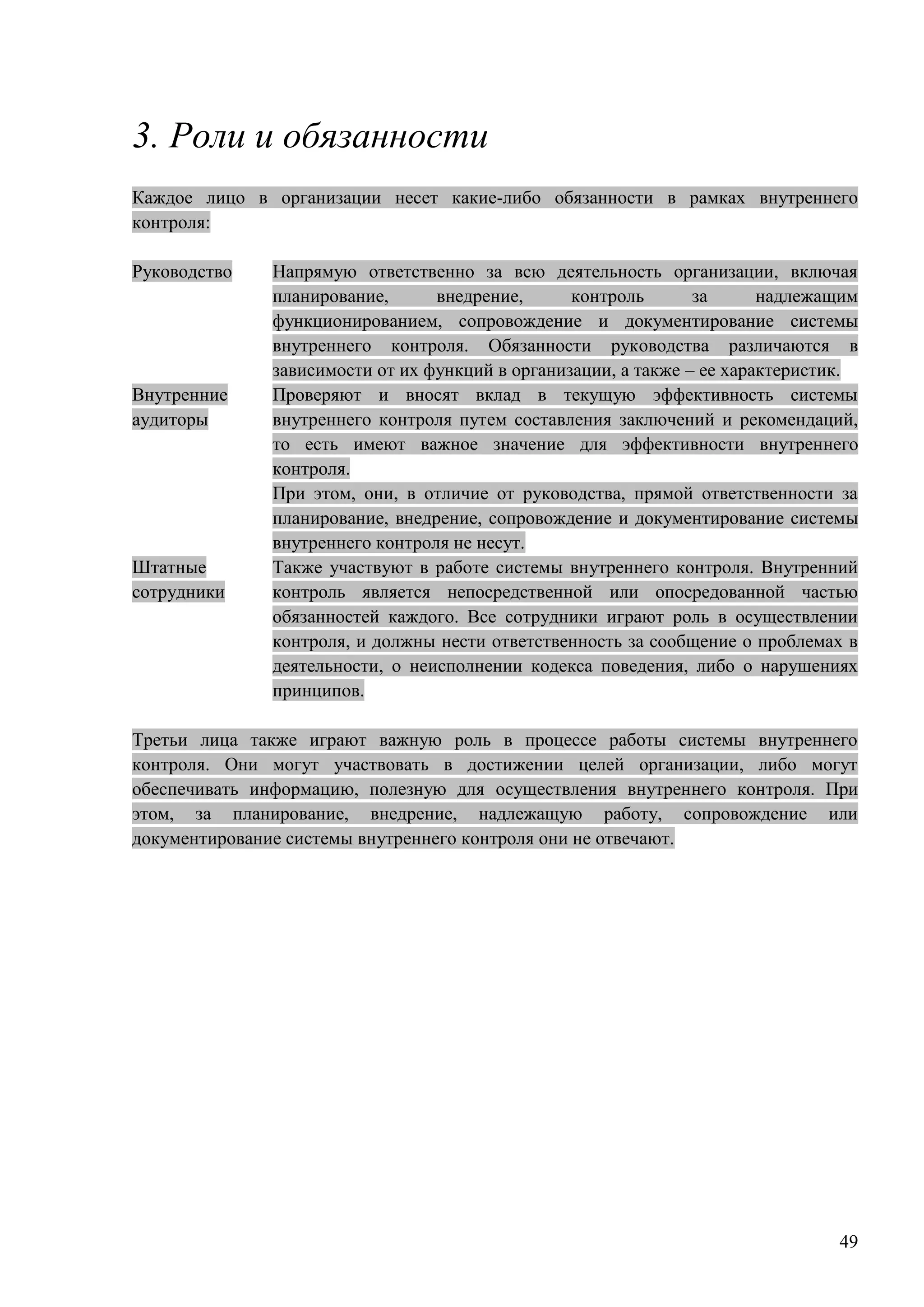 49
3. Роли и обязанности
Каждое лицо в организации несет какие-либо обязанности в рамках внутреннего
контроля:
Руководство Напрямую ответственно за всю деятельность организации, включая
планирование, внедрение, контроль за надлежащим
функционированием, сопровождение и документирование системы
внутреннего контроля. Обязанности руководства различаются в
зависимости от их функций в организации, а также – ее характеристик.
Внутренние
аудиторы
Проверяют и вносят вклад в текущую эффективность системы
внутреннего контроля путем составления заключений и рекомендаций,
то есть имеют важное значение для эффективности внутреннего
контроля.
При этом, они, в отличие от руководства, прямой ответственности за
планирование, внедрение, сопровождение и документирование системы
внутреннего контроля не несут.
Штатные
сотрудники
Также участвуют в работе системы внутреннего контроля. Внутренний
контроль является непосредственной или опосредованной частью
обязанностей каждого. Все сотрудники играют роль в осуществлении
контроля, и должны нести ответственность за сообщение о проблемах в
деятельности, о неисполнении кодекса поведения, либо о нарушениях
принципов.
Третьи лица также играют важную роль в процессе работы системы внутреннего
контроля. Они могут участвовать в достижении целей организации, либо могут
обеспечивать информацию, полезную для осуществления внутреннего контроля. При
этом, за планирование, внедрение, надлежащую работу, сопровождение или
документирование системы внутреннего контроля они не отвечают.
 