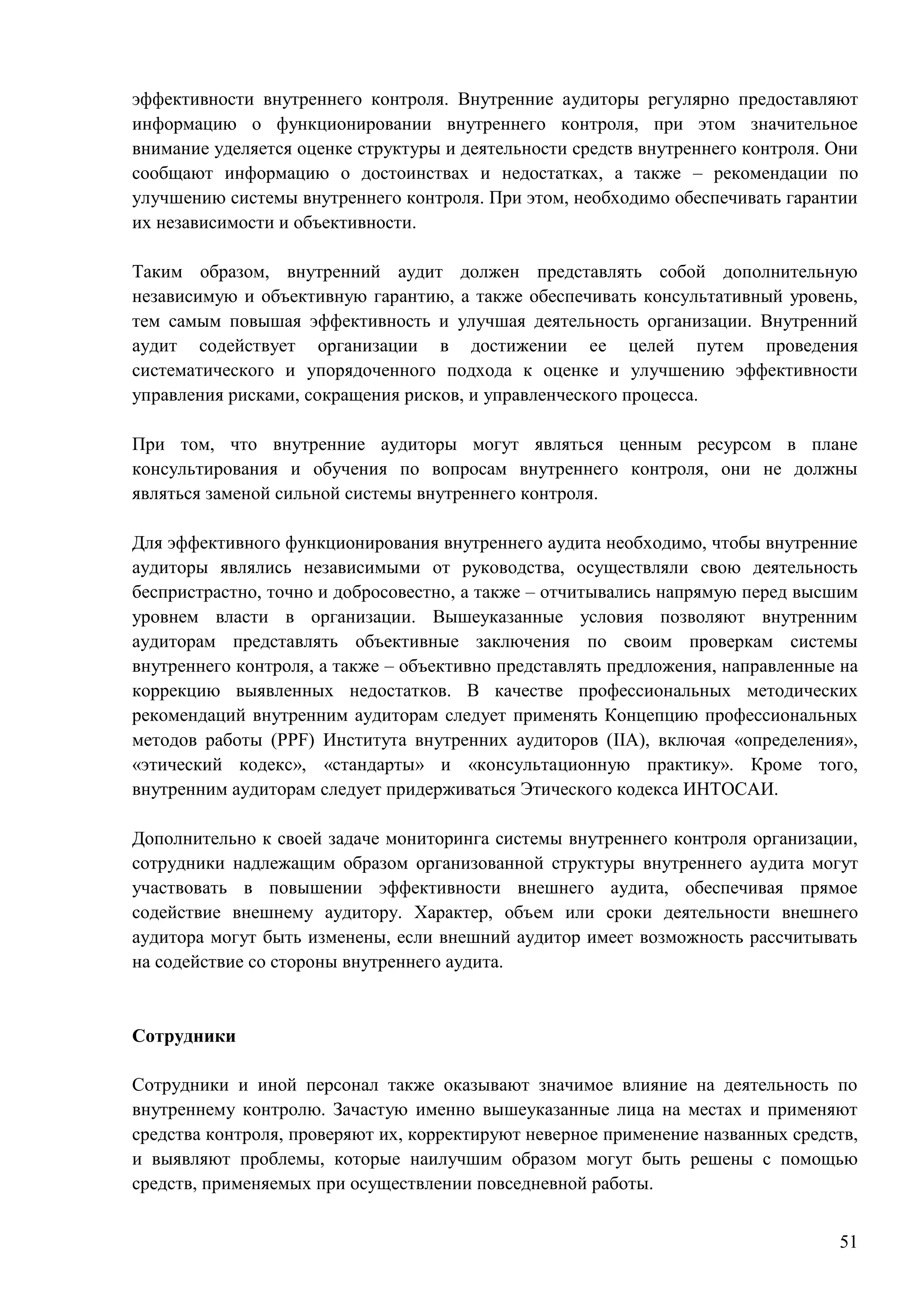 51
эффективности внутреннего контроля. Внутренние аудиторы регулярно предоставляют
информацию о функционировании внутреннего контроля, при этом значительное
внимание уделяется оценке структуры и деятельности средств внутреннего контроля. Они
сообщают информацию о достоинствах и недостатках, а также – рекомендации по
улучшению системы внутреннего контроля. При этом, необходимо обеспечивать гарантии
их независимости и объективности.
Таким образом, внутренний аудит должен представлять собой дополнительную
независимую и объективную гарантию, а также обеспечивать консультативный уровень,
тем самым повышая эффективность и улучшая деятельность организации. Внутренний
аудит содействует организации в достижении ее целей путем проведения
систематического и упорядоченного подхода к оценке и улучшению эффективности
управления рисками, сокращения рисков, и управленческого процесса.
При том, что внутренние аудиторы могут являться ценным ресурсом в плане
консультирования и обучения по вопросам внутреннего контроля, они не должны
являться заменой сильной системы внутреннего контроля.
Для эффективного функционирования внутреннего аудита необходимо, чтобы внутренние
аудиторы являлись независимыми от руководства, осуществляли свою деятельность
беспристрастно, точно и добросовестно, а также – отчитывались напрямую перед высшим
уровнем власти в организации. Вышеуказанные условия позволяют внутренним
аудиторам представлять объективные заключения по своим проверкам системы
внутреннего контроля, а также – объективно представлять предложения, направленные на
коррекцию выявленных недостатков. В качестве профессиональных методических
рекомендаций внутренним аудиторам следует применять Концепцию профессиональных
методов работы (PPF) Института внутренних аудиторов (IIA), включая «определения»,
«этический кодекс», «стандарты» и «консультационную практику». Кроме того,
внутренним аудиторам следует придерживаться Этического кодекса ИНТОСАИ.
Дополнительно к своей задаче мониторинга системы внутреннего контроля организации,
сотрудники надлежащим образом организованной структуры внутреннего аудита могут
участвовать в повышении эффективности внешнего аудита, обеспечивая прямое
содействие внешнему аудитору. Характер, объем или сроки деятельности внешнего
аудитора могут быть изменены, если внешний аудитор имеет возможность рассчитывать
на содействие со стороны внутреннего аудита.
Сотрудники
Сотрудники и иной персонал также оказывают значимое влияние на деятельность по
внутреннему контролю. Зачастую именно вышеуказанные лица на местах и применяют
средства контроля, проверяют их, корректируют неверное применение названных средств,
и выявляют проблемы, которые наилучшим образом могут быть решены с помощью
средств, применяемых при осуществлении повседневной работы.
 