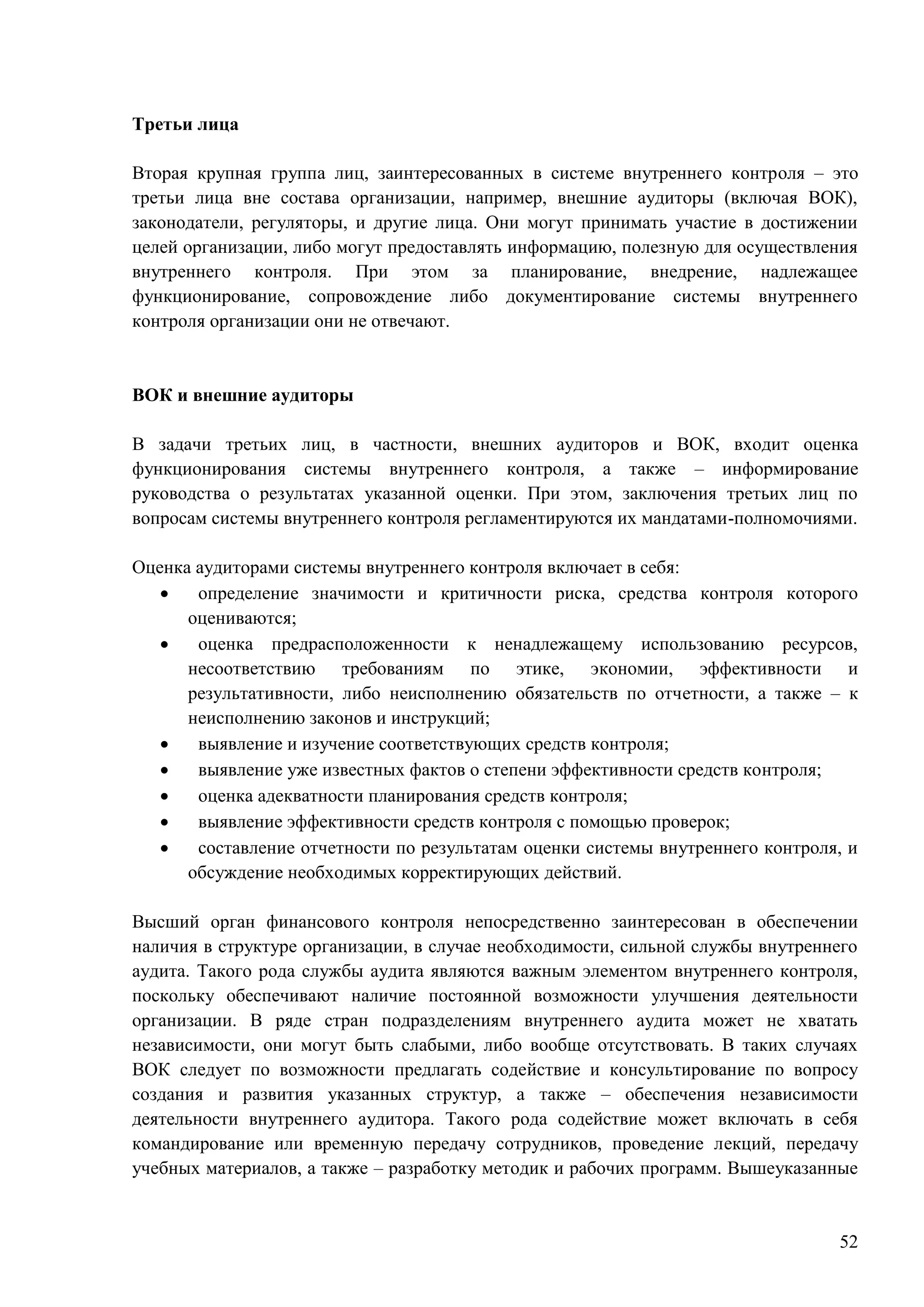 52
Третьи лица
Вторая крупная группа лиц, заинтересованных в системе внутреннего контроля – это
третьи лица вне состава организации, например, внешние аудиторы (включая ВОК),
законодатели, регуляторы, и другие лица. Они могут принимать участие в достижении
целей организации, либо могут предоставлять информацию, полезную для осуществления
внутреннего контроля. При этом за планирование, внедрение, надлежащее
функционирование, сопровождение либо документирование системы внутреннего
контроля организации они не отвечают.
ВОК и внешние аудиторы
В задачи третьих лиц, в частности, внешних аудиторов и ВОК, входит оценка
функционирования системы внутреннего контроля, а также – информирование
руководства о результатах указанной оценки. При этом, заключения третьих лиц по
вопросам системы внутреннего контроля регламентируются их мандатами-полномочиями.
Оценка аудиторами системы внутреннего контроля включает в себя:
 определение значимости и критичности риска, средства контроля которого
оцениваются;
 оценка предрасположенности к ненадлежащему использованию ресурсов,
несоответствию требованиям по этике, экономии, эффективности и
результативности, либо неисполнению обязательств по отчетности, а также – к
неисполнению законов и инструкций;
 выявление и изучение соответствующих средств контроля;
 выявление уже известных фактов о степени эффективности средств контроля;
 оценка адекватности планирования средств контроля;
 выявление эффективности средств контроля с помощью проверок;
 составление отчетности по результатам оценки системы внутреннего контроля, и
обсуждение необходимых корректирующих действий.
Высший орган финансового контроля непосредственно заинтересован в обеспечении
наличия в структуре организации, в случае необходимости, сильной службы внутреннего
аудита. Такого рода службы аудита являются важным элементом внутреннего контроля,
поскольку обеспечивают наличие постоянной возможности улучшения деятельности
организации. В ряде стран подразделениям внутреннего аудита может не хватать
независимости, они могут быть слабыми, либо вообще отсутствовать. В таких случаях
ВОК следует по возможности предлагать содействие и консультирование по вопросу
создания и развития указанных структур, а также – обеспечения независимости
деятельности внутреннего аудитора. Такого рода содействие может включать в себя
командирование или временную передачу сотрудников, проведение лекций, передачу
учебных материалов, а также – разработку методик и рабочих программ. Вышеуказанные
 