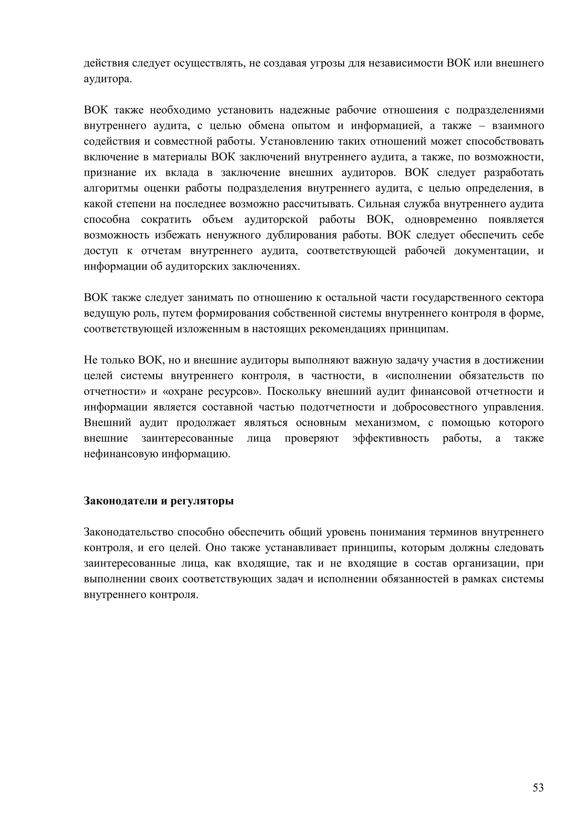 53
действия следует осуществлять, не создавая угрозы для независимости ВОК или внешнего
аудитора.
ВОК также необходимо установить надежные рабочие отношения с подразделениями
внутреннего аудита, с целью обмена опытом и информацией, а также – взаимного
содействия и совместной работы. Установлению таких отношений может способствовать
включение в материалы ВОК заключений внутреннего аудита, а также, по возможности,
признание их вклада в заключение внешних аудиторов. ВОК следует разработать
алгоритмы оценки работы подразделения внутреннего аудита, с целью определения, в
какой степени на последнее возможно рассчитывать. Сильная служба внутреннего аудита
способна сократить объем аудиторской работы ВОК, одновременно появляется
возможность избежать ненужного дублирования работы. ВОК следует обеспечить себе
доступ к отчетам внутреннего аудита, соответствующей рабочей документации, и
информации об аудиторских заключениях.
ВОК также следует занимать по отношению к остальной части государственного сектора
ведущую роль, путем формирования собственной системы внутреннего контроля в форме,
соответствующей изложенным в настоящих рекомендациях принципам.
Не только ВОК, но и внешние аудиторы выполняют важную задачу участия в достижении
целей системы внутреннего контроля, в частности, в «исполнении обязательств по
отчетности» и «охране ресурсов». Поскольку внешний аудит финансовой отчетности и
информации является составной частью подотчетности и добросовестного управления.
Внешний аудит продолжает являться основным механизмом, с помощью которого
внешние заинтересованные лица проверяют эффективность работы, а также
нефинансовую информацию.
Законодатели и регуляторы
Законодательство способно обеспечить общий уровень понимания терминов внутреннего
контроля, и его целей. Оно также устанавливает принципы, которым должны следовать
заинтересованные лица, как входящие, так и не входящие в состав организации, при
выполнении своих соответствующих задач и исполнении обязанностей в рамках системы
внутреннего контроля.
 