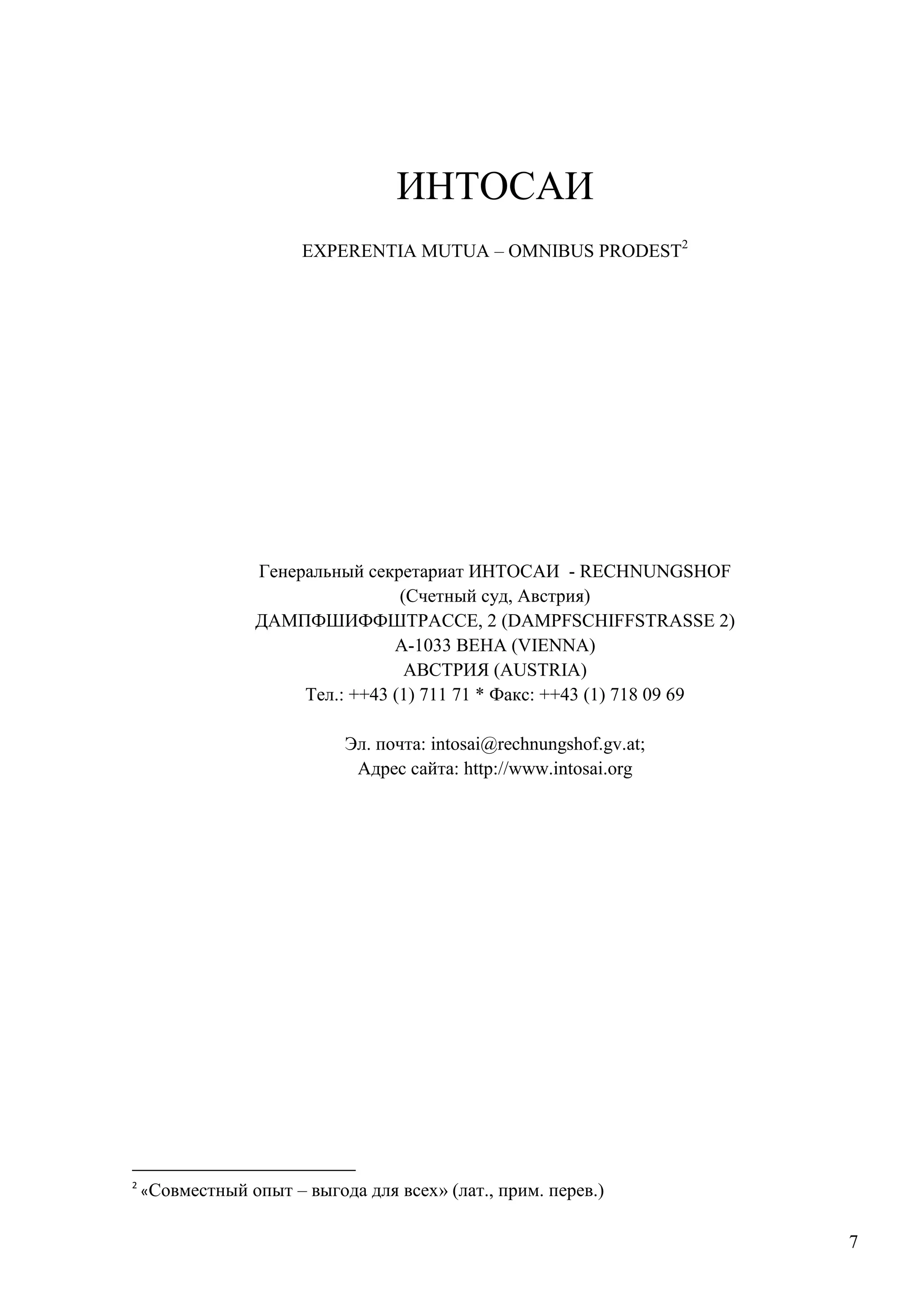 7
ИНТОСАИ
EXPERENTIA MUTUA – OMNIBUS PRODEST2
Генеральный секретариат ИНТОСАИ - RECHNUNGSHOF
(Счетный суд, Австрия)
ДАМПФШИФФШТРАССЕ, 2 (DAMPFSCHIFFSTRASSE 2)
А-1033 ВЕНА (VIENNA)
АВСТРИЯ (AUSTRIA)
Тел.: ++43 (1) 711 71 * Факс: ++43 (1) 718 09 69
Эл. почта: intosai@rechnungshof.gv.at;
Адрес сайта: http://www.intosai.org
2
«Совместный опыт – выгода для всех» (лат., прим. перев.)
 