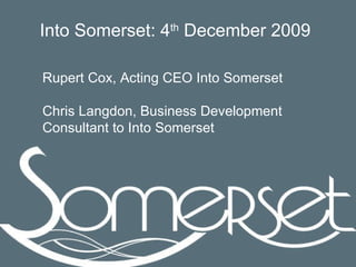 Rupert Cox, Acting CEO Into Somerset Chris Langdon, Business Development Consultant to Into Somerset Into Somerset: 4 th  December 2009 