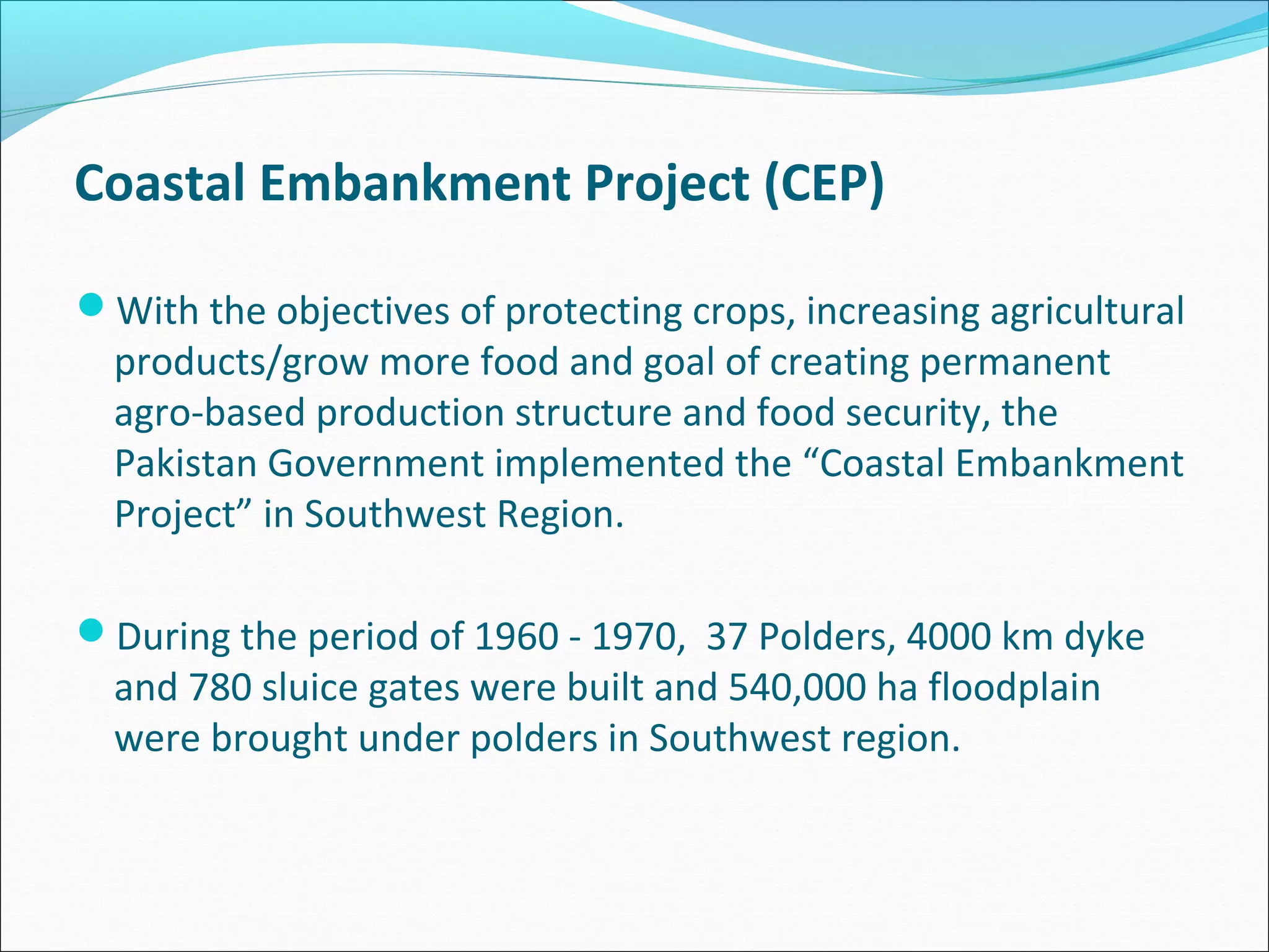 Coastal Embankment Project (CEP)

With the objectives of protecting crops, increasing agricultural
  products/grow more food and goal of creating permanent
  agro-based production structure and food security, the
  Pakistan Government implemented the “Coastal Embankment
  Project” in Southwest Region.

During the period of 1960 - 1970, 37 Polders, 4000 km dyke
  and 780 sluice gates were built and 540,000 ha floodplain
  were brought under polders in Southwest region.
 