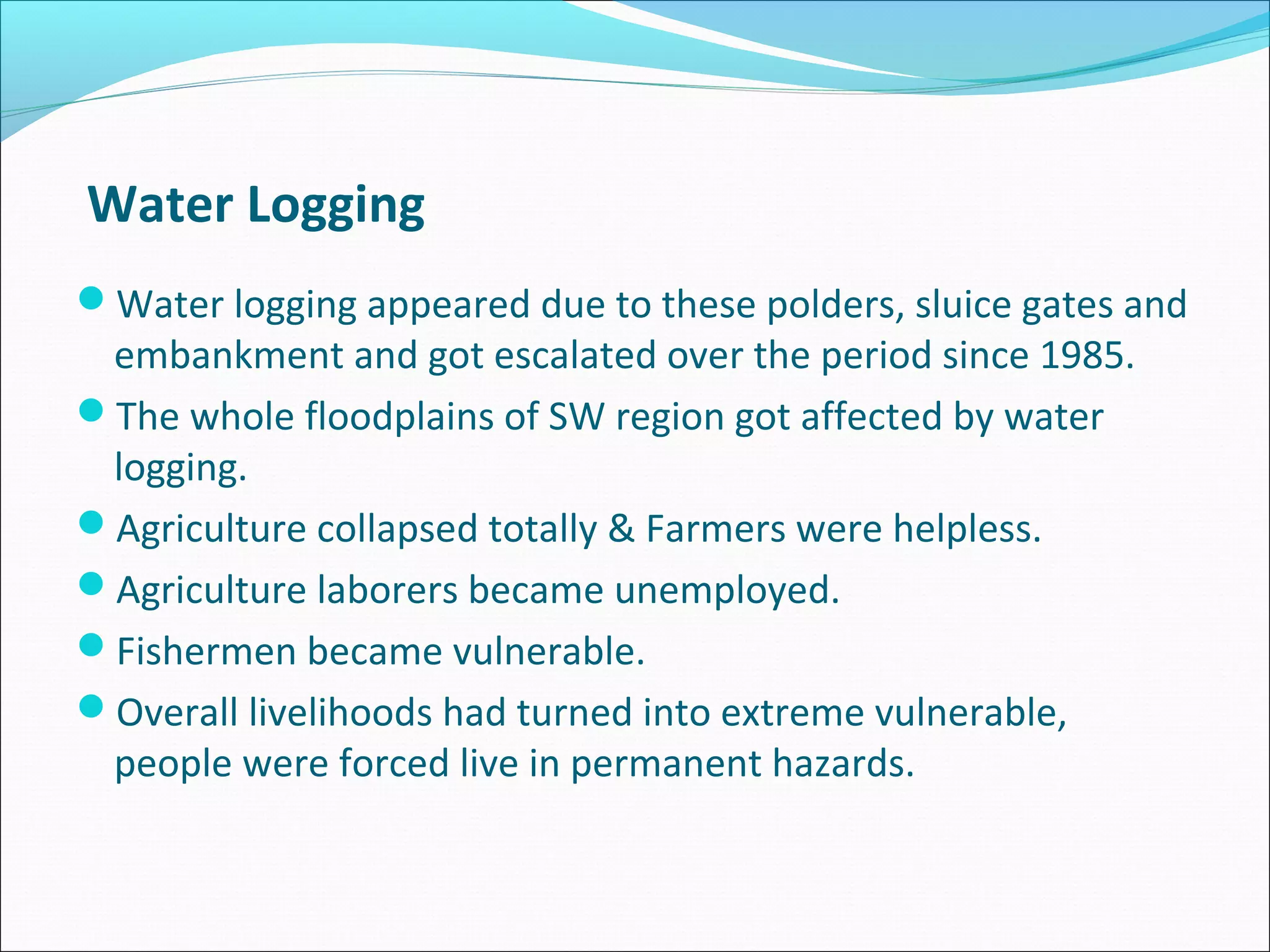 Water Logging
Water logging appeared due to these polders, sluice gates and
 embankment and got escalated over the period since 1985.
The whole floodplains of SW region got affected by water
 logging.
Agriculture collapsed totally & Farmers were helpless.
Agriculture laborers became unemployed.
Fishermen became vulnerable.
Overall livelihoods had turned into extreme vulnerable,
 people were forced live in permanent hazards.
 