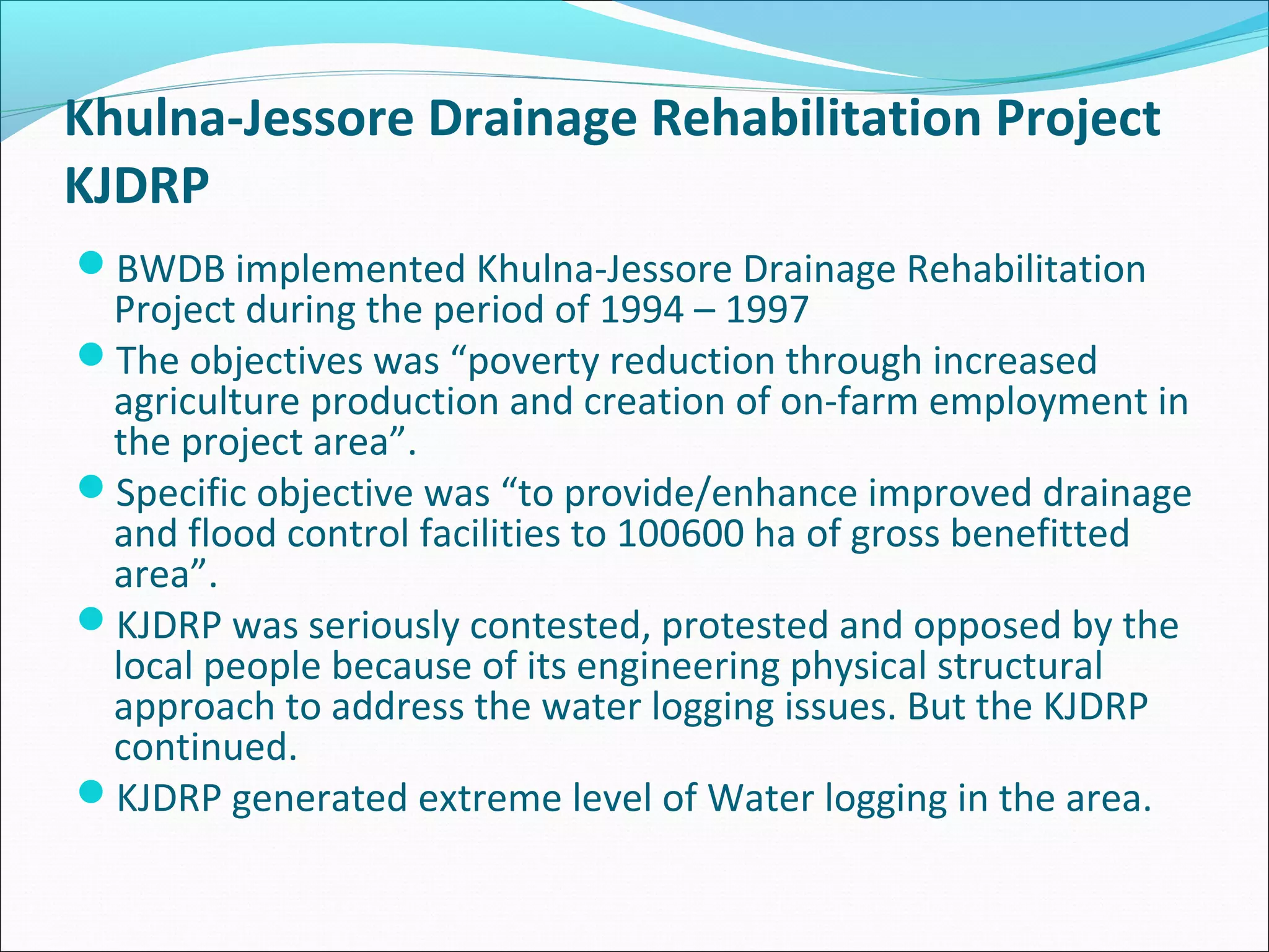 Khulna-Jessore Drainage Rehabilitation Project
KJDRP
BWDB implemented Khulna-Jessore Drainage Rehabilitation
 Project during the period of 1994 – 1997
The objectives was “poverty reduction through increased
 agriculture production and creation of on-farm employment in
 the project area”.
Specific objective was “to provide/enhance improved drainage
 and flood control facilities to 100600 ha of gross benefitted
 area”.
KJDRP was seriously contested, protested and opposed by the
 local people because of its engineering physical structural
 approach to address the water logging issues. But the KJDRP
 continued.
KJDRP generated extreme level of Water logging in the area.
 