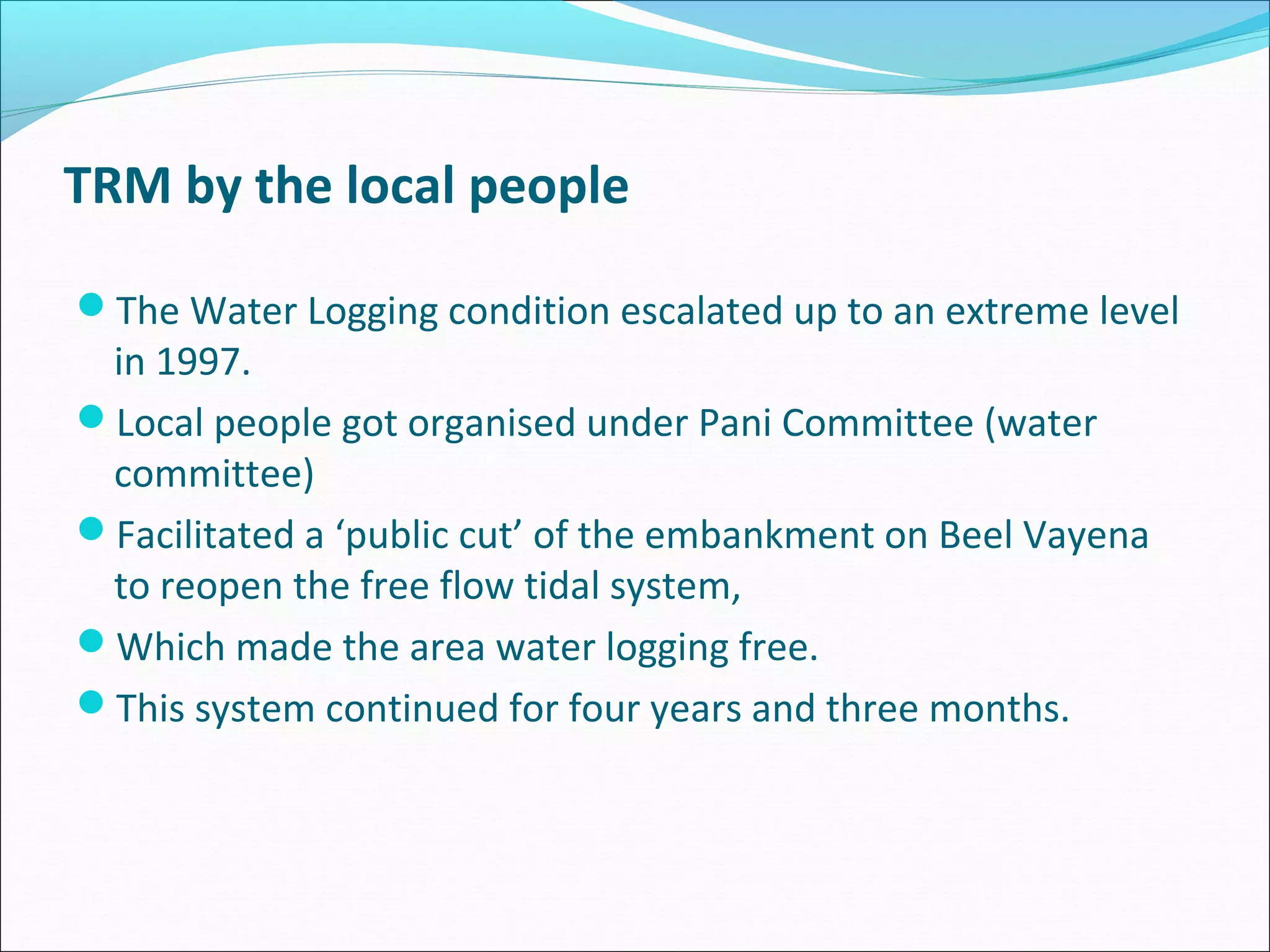 TRM by the local people

The Water Logging condition escalated up to an extreme level
 in 1997.
Local people got organised under Pani Committee (water
 committee)
Facilitated a ‘public cut’ of the embankment on Beel Vayena
 to reopen the free flow tidal system,
Which made the area water logging free.
This system continued for four years and three months.
 