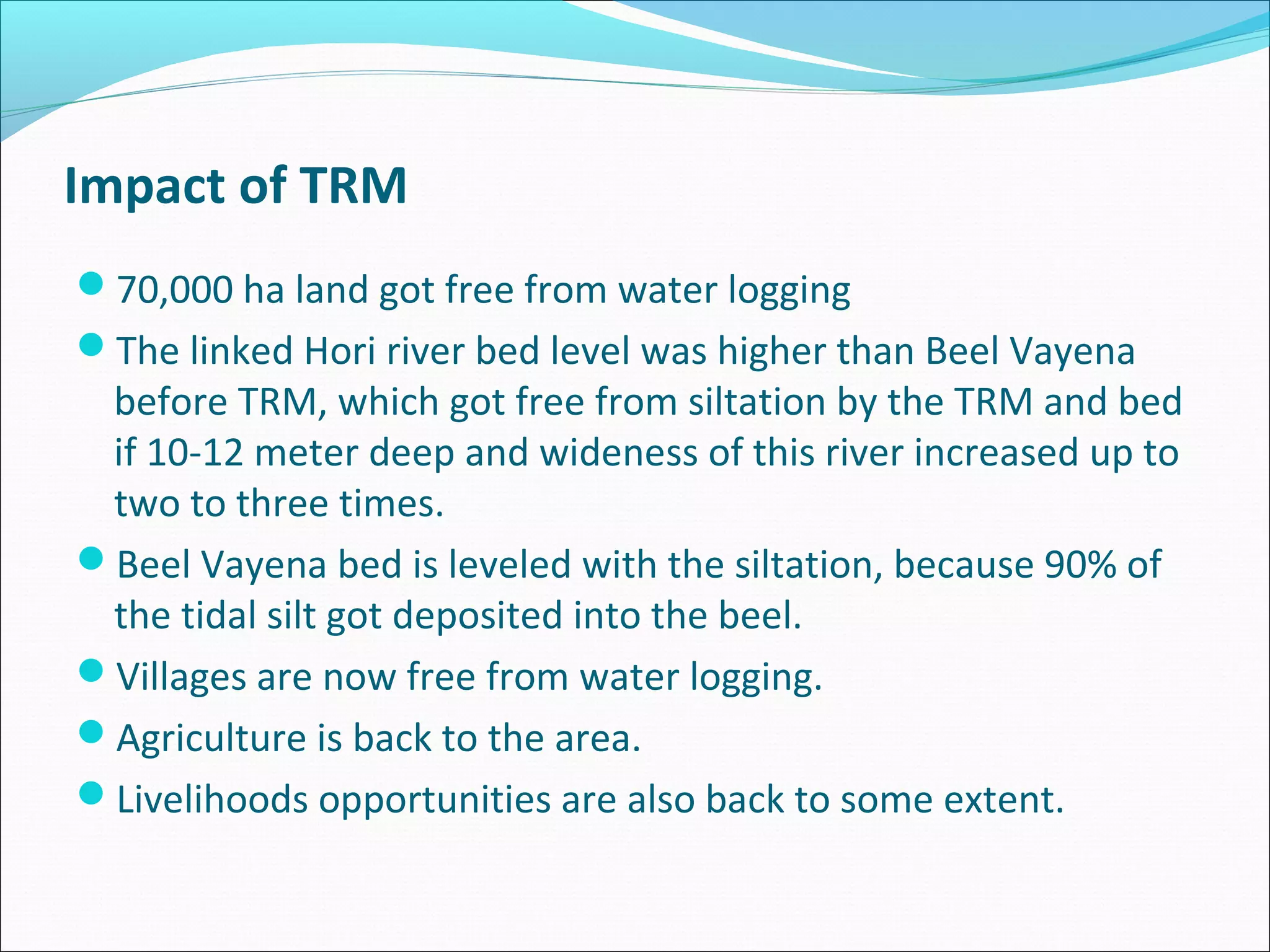 Impact of TRM
70,000 ha land got free from water logging
The linked Hori river bed level was higher than Beel Vayena
 before TRM, which got free from siltation by the TRM and bed
 if 10-12 meter deep and wideness of this river increased up to
 two to three times.
Beel Vayena bed is leveled with the siltation, because 90% of
 the tidal silt got deposited into the beel.
Villages are now free from water logging.
Agriculture is back to the area.
Livelihoods opportunities are also back to some extent.
 