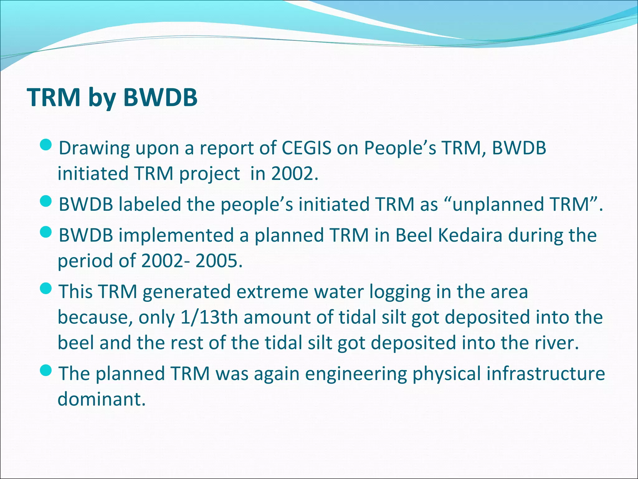 TRM by BWDB
Drawing upon a report of CEGIS on People’s TRM, BWDB
 initiated TRM project in 2002.
BWDB labeled the people’s initiated TRM as “unplanned TRM”.
BWDB implemented a planned TRM in Beel Kedaira during the
 period of 2002- 2005.
This TRM generated extreme water logging in the area
 because, only 1/13th amount of tidal silt got deposited into the
 beel and the rest of the tidal silt got deposited into the river.
The planned TRM was again engineering physical infrastructure
 dominant.
 