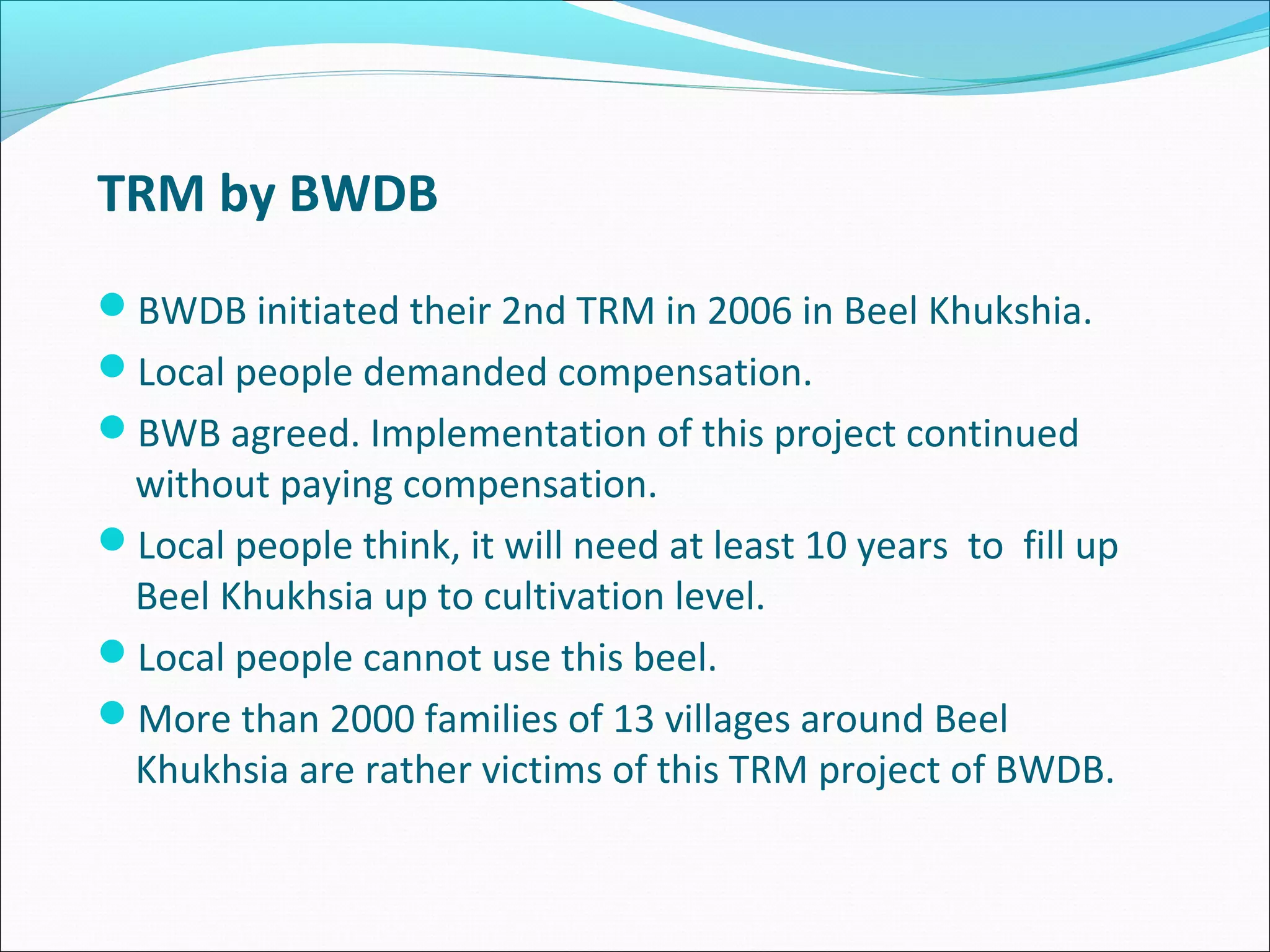 TRM by BWDB
BWDB initiated their 2nd TRM in 2006 in Beel Khukshia.
Local people demanded compensation.
BWB agreed. Implementation of this project continued
 without paying compensation.
Local people think, it will need at least 10 years to fill up
 Beel Khukhsia up to cultivation level.
Local people cannot use this beel.
More than 2000 families of 13 villages around Beel
 Khukhsia are rather victims of this TRM project of BWDB.
 