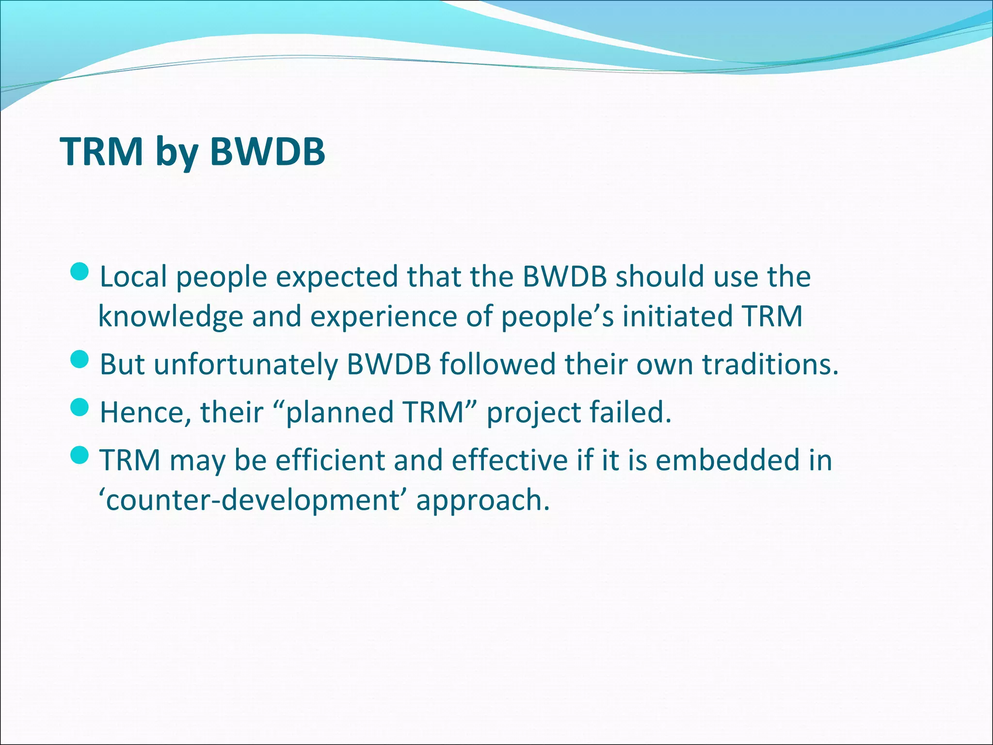 TRM by BWDB

Local people expected that the BWDB should use the
 knowledge and experience of people’s initiated TRM
But unfortunately BWDB followed their own traditions.
Hence, their “planned TRM” project failed.
TRM may be efficient and effective if it is embedded in
 ‘counter-development’ approach.
 