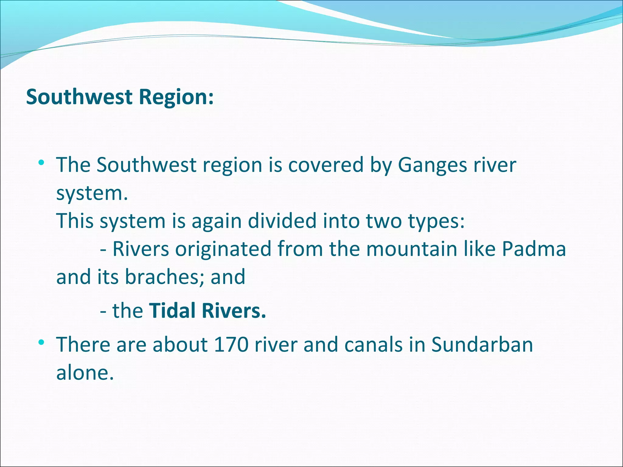 Southwest Region:

 • The Southwest region is covered by Ganges river
   system.
   This system is again divided into two types:
        - Rivers originated from the mountain like Padma
   and its braches; and
        - the Tidal Rivers.
 • There are about 170 river and canals in Sundarban
   alone.
 