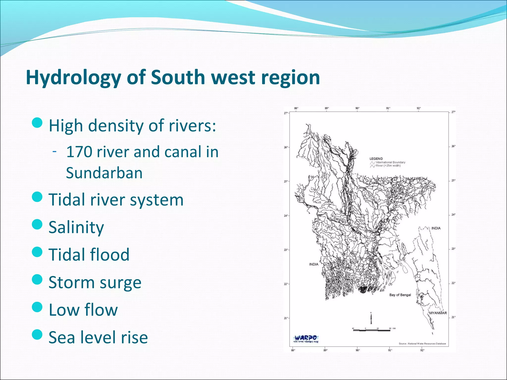 Hydrology of South west region
High density of rivers:
  - 170 river and canal in
    Sundarban
Tidal river system
Salinity
Tidal flood
Storm surge
Low flow
Sea level rise
 