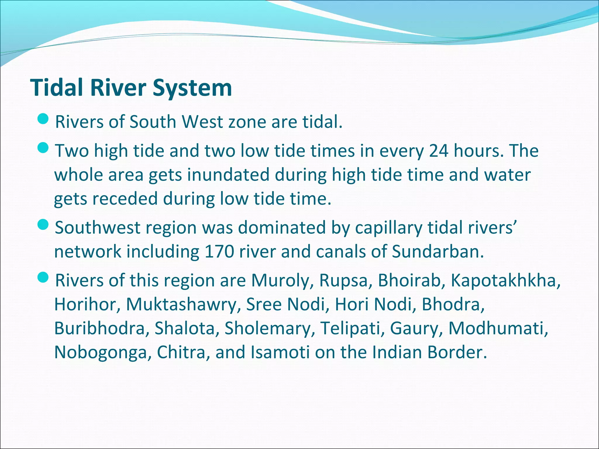 Tidal River System
Rivers of South West zone are tidal.
Two high tide and two low tide times in every 24 hours. The
 whole area gets inundated during high tide time and water
 gets receded during low tide time.
Southwest region was dominated by capillary tidal rivers’
 network including 170 river and canals of Sundarban.
Rivers of this region are Muroly, Rupsa, Bhoirab, Kapotakhkha,
 Horihor, Muktashawry, Sree Nodi, Hori Nodi, Bhodra,
 Buribhodra, Shalota, Sholemary, Telipati, Gaury, Modhumati,
 Nobogonga, Chitra, and Isamoti on the Indian Border.
 
