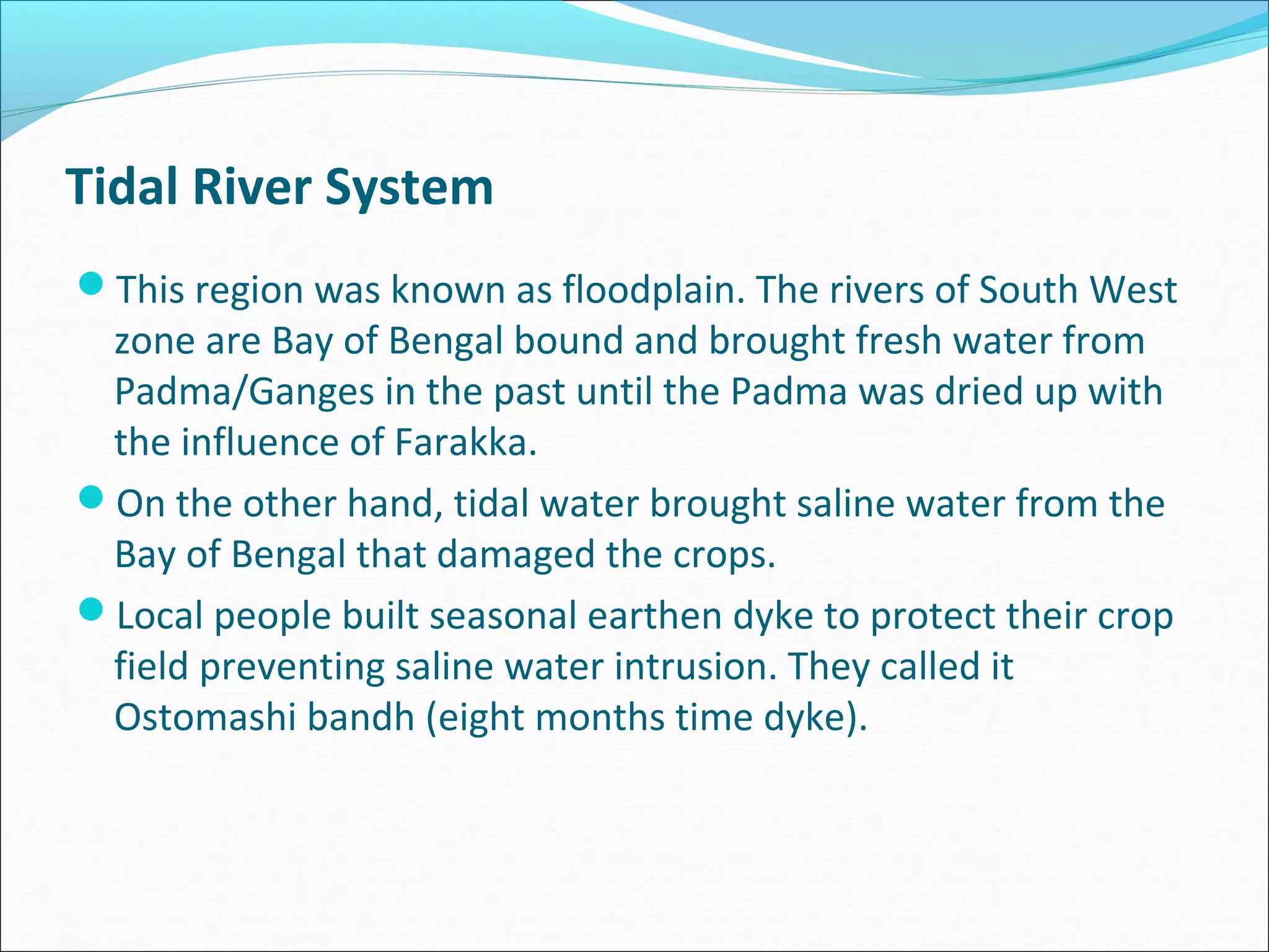 Tidal River System
This region was known as floodplain. The rivers of South West
 zone are Bay of Bengal bound and brought fresh water from
 Padma/Ganges in the past until the Padma was dried up with
 the influence of Farakka.
On the other hand, tidal water brought saline water from the
 Bay of Bengal that damaged the crops.
Local people built seasonal earthen dyke to protect their crop
 field preventing saline water intrusion. They called it
 Ostomashi bandh (eight months time dyke).
 