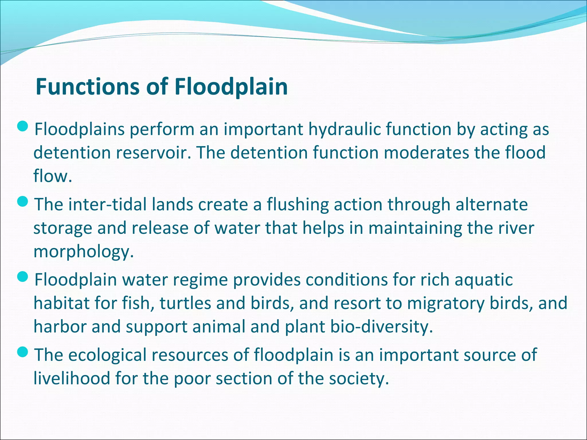 Functions of Floodplain
Floodplains perform an important hydraulic function by acting as
 detention reservoir. The detention function moderates the flood
 flow.
The inter-tidal lands create a flushing action through alternate
 storage and release of water that helps in maintaining the river
 morphology.
Floodplain water regime provides conditions for rich aquatic
 habitat for fish, turtles and birds, and resort to migratory birds, and
 harbor and support animal and plant bio-diversity.
The ecological resources of floodplain is an important source of
 livelihood for the poor section of the society.
 