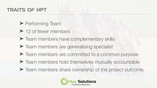 TRAITS OF HPT
➤ Performing Team
➤ 12 of fewer members
➤ Team members have complementary skills
➤ Team members are generalising specialist
➤ Team members are committed to a common purpose
➤ Team members hold themselves mutually accountable
➤ Team members share ownership of the project outcome.
 