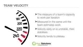 ➤The measure of a team’s capacity
to work per iteration
➤Measured in the same unit the
team estimates work
➤Velocity early on is unstable, then
stabilises.
➤Velocity tends to plateau
TEAM VELOCITY
 