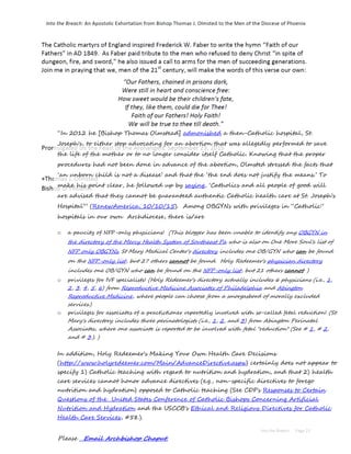“In 2012 he [Bishop Thomas Olmstead] admonished a then-Catholic hospital, St.
Joseph's, to either stop advocating for an abortion that was allegedly performed to save
the life of the mother or to no longer consider itself Catholic. Knowing that the proper
procedures had not been done in advance of the abortion, Olmsted stressed the facts that
‘an unborn child is not a disease’ and that the ‘the end does not justify the means.’ To
make his point clear, he followed up by saying, ‘Catholics and all people of good will
are advised that they cannot be guaranteed authentic Catholic health care at St. Joseph's
Hospital’” (RenewAmerica, 10/10/15). Among OBGYNs with privileges in “Catholic”
hospitals in our own Archdiocese, there is/are
o a paucity of NFP-only physicians! (This blogger has been unable to identify any OBGYN in
the directory of the Mercy Health System of Southeast Pa who is also on One More Soul's list of
NFP only OBGYNs. St Mary Medical Center's directory includes one OB/GYN who can be found
on the NFP-only list, but 27 others cannot be found. Holy Redeemer's physician directory
includes one OB/GYN who can be found on the NFP-only list, but 21 others cannot. )
o privileges for IVF specialists! (Holy Redeemer's directory actually includes 6 physicians (i.e., 1,
2, 3, 4, 5, 6) from Reproductive Medicine Associates of Philadelphia and Abington
Reproductive Medicine, where people can choose from a smorgasbord of morally excluded
services.)
o privileges for associates of a practictioner reportedly involved with so-called fetal reduction! (St.
Mary's directory includes three perinatologists (i.e., 1, 2, and 3) from Abington Perinatal
Associates, where one associate is reported to be involved with fetal "reduction" (See # 1, # 2,
and # 3.). )
In addition, Holy Redeemer's Making Your Own Health Care Decisions
(http://www.holyredeemer.com/Main/AdvanceDirective.aspx) certainly does not appear to
specify 1) Catholic teaching with regard to nutrition and hydration, and that 2) health
care services cannot honor advance directives (e.g., non-specific directives to forego
nutrition and hydration) opposed to Catholic teaching (See CDF's Responses to Certain
Questions of the United States Conference of Catholic Bishops Concerning Artificial
Nutrition and Hydration and the USCCB's Ethical and Religious Directives for Catholic
Health Care Services, #58.).
Please Email Archbishop Chaput.
 