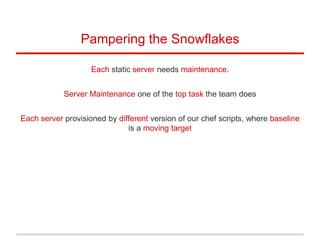 Pampering the Snowflakes
Each static server needs maintenance.
Server Maintenance one of the top task the team does
Each server provisioned by different version of our chef scripts, where baseline
is a moving target
 