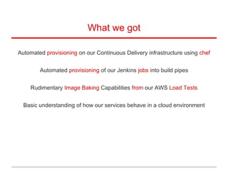 What we got
Automated provisioning on our Continuous Delivery infrastructure using chef
Automated provisioning of our Jenkins jobs into build pipes
Rudimentary Image Baking Capabilities from our AWS Load Tests
Basic understanding of how our services behave in a cloud environment
 