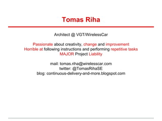 Tomas Riha
Architect @ VGT/WirelessCar
Passionate about creativity, change and improvement
Horrible at following instructions and performing repetitive tasks
MAJOR Project Liability
mail: tomas.riha@wirelesscar.com
twitter: @TomasRihaSE
blog: continuous-delivery-and-more.blogspot.com
 